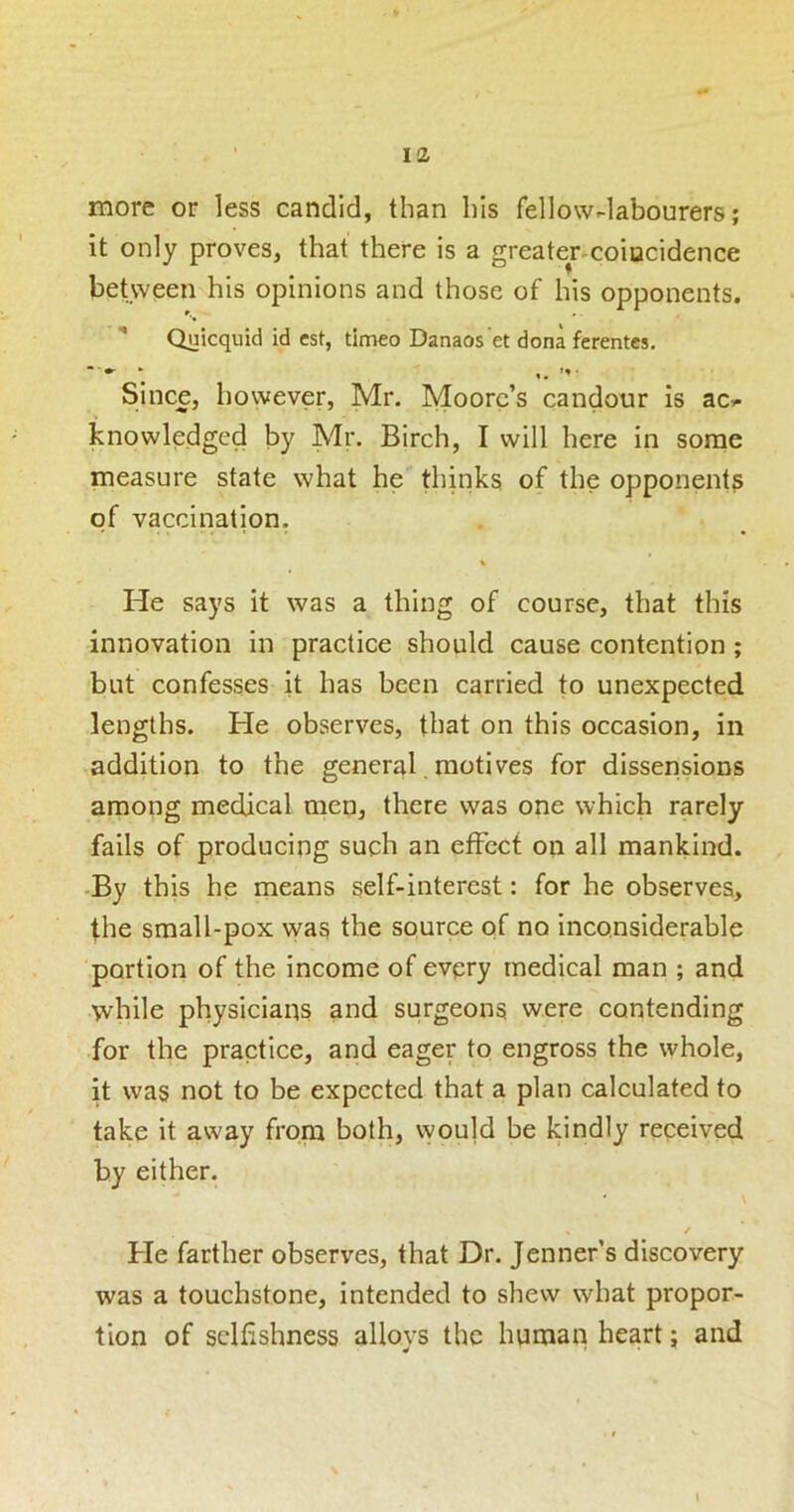 more or less candid, than his fellow-labourers; it only proves, that there is a greater^coiocidence between his opinions and those of his opponents. Quicquid id est, timeo Danaos et dona ferentcs. Since, however, Mr. Moore’s candour is ac>- knowledged by Mr. Birch, I will here in some measure state what he thinks of the opponent? of vaccination. He says it was a thing of course, that this innovation in practice should cause contention ; but confesses it has been carried to unexpected lengths. He observes, that on this occasion, in addition to the general, motives for dissensions among medical men, there was one which rarely fails of producing such an cfFcct on all mankind. -By this he means self-interest: for he observes, the sraall-pox was the source of no inconsiderable portion of the income of every medical man ; and while physicians and surgeons were contending for the practice, and eager to engross the whole, it was not to be expected that a plan calculated to take it away from both, vyoujd be kindly received by either. • \ / He farther observes, that Dr. Jenner’s discovery was a touchstone, intended to shew what propor- tion of selfishness alloys the human heart; and t