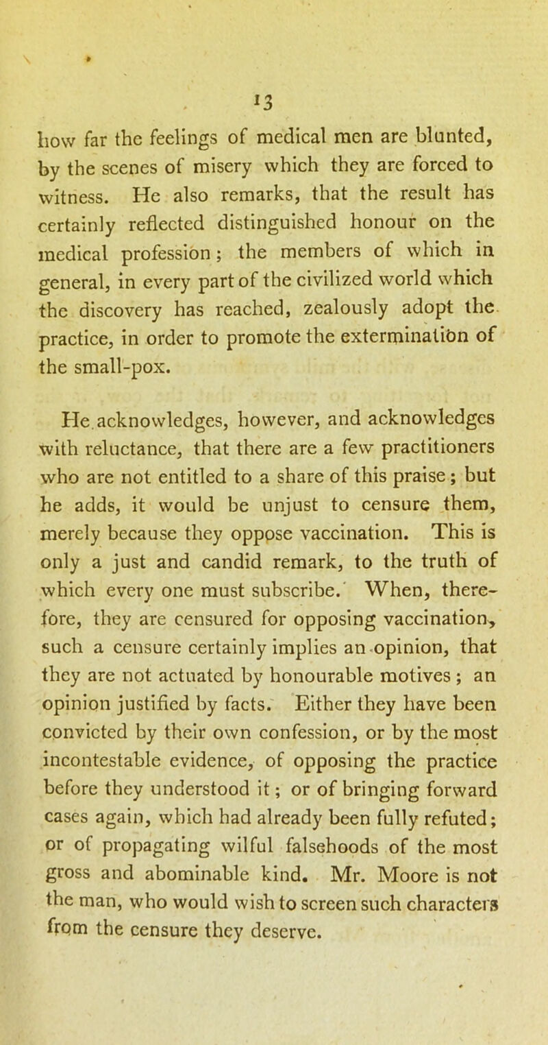 how far the feelings of medical men are blunted, by the scenes of misery which they are forced to witness. He also remarks, that the result has certainly reflected distinguished honour on the medical profession; the members of which in general, in every part of the civilized world which the discovery has reached, zealously adopt the. practice, in order to promote the exterminatibn of the small-pox. He. acknowledges, however, and acknowledges with reluctance, that there are a few practitioners who are not entitled to a share of this praise; but he adds, it would be unjust to censure them, merely because they opppse vaccination. This is only a just and candid remark, to the truth of which every one must subscribe. When, there- fore, they are censured for opposing vaccination, such a censure certainly implies an-opinion, that they are not actuated by honourable motives ; an opinion justified by facts. Either they have been convicted by their own confession, or by the most incontestable evidence, of opposing the practice before they understood it; or of bringing forward cases again, which had already been fully refuted; or of propagating wilful falsehoods of the most gross and abominable kind. Mr. Moore is not the man, who would wish to screen such characters frpm the censure they deserve.