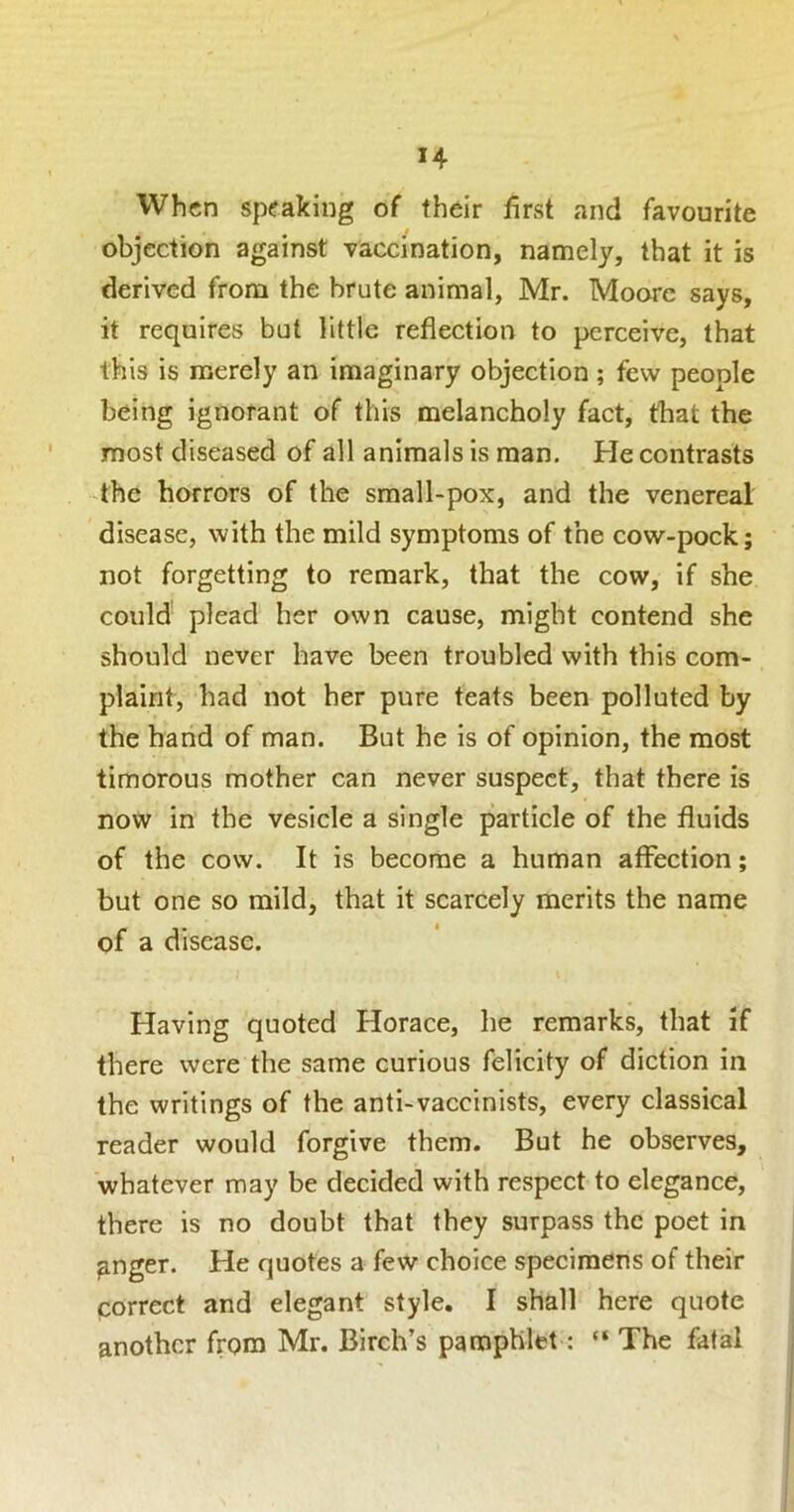 When speaking of their first and favourite objection against vaccination, namely, that it is derived from the brute animal, Mr. Moore says, it requires but little reflection to perceive, that this is merely an Imaginary objection ; few people being ignorant of this melancholy fact, that the most diseased of all animals is man. He contrasts the horrors of the sraall-pox, and the venereal disease, with the mild symptoms of the cow-pock; not forgetting to remark, that the cow, if she could plead her own cause, might contend she should never have been troubled with this com- plaint, had not her pure teats been polluted by the hand of man. But he is of opinion, the most timorous mother can never suspect, that there Is now in the vesicle a single particle of the fluids of the cow. It is become a human affection; but one so mild, that it scarcely merits the name of a disease. Having quoted Horace, he remarks, that if there were the same curious felicity of diction in the writings of the antl-vaccinists, every classical reader would forgive them. But he observes, whatever may be decided with respect to elegance, there is no doubt that they surpass the poet in gnger. He quotes a few choice specimens of their correct and elegant style. I shall here quote another from Mr. Birch’s pamphlet; “ The fatal