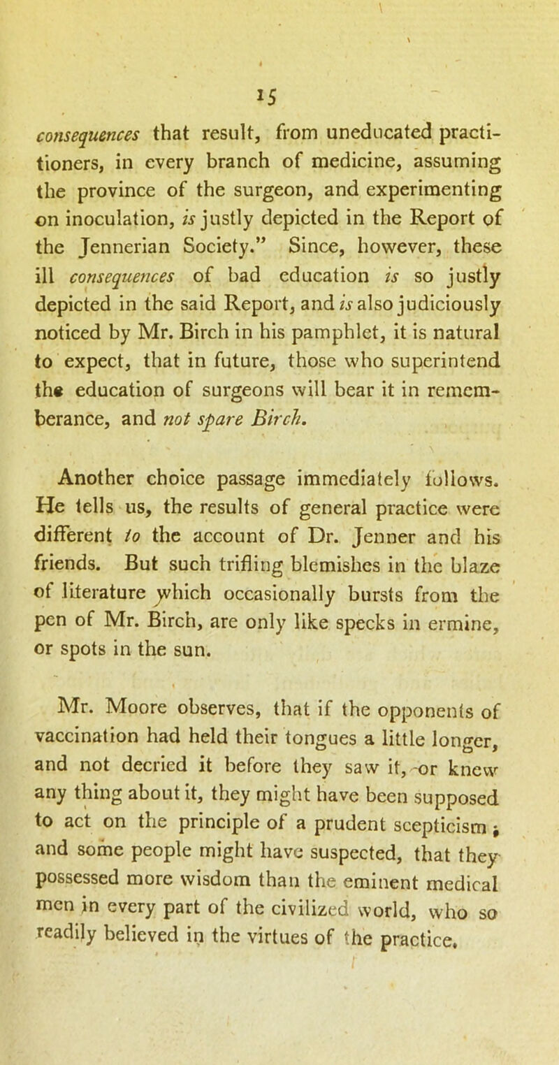 consequences that result, from uneducated practi- tioners, in every branch of medicine, assuming the province of the surgeon, and experimenting on inoculation, w justly depicted in the Report of the Jennerian Society.” Since, however, these ill consequences of bad education is so justly depicted in the said Report, and/j-also judiciously noticed by Mr. Birch in his pamphlet, it is natural to expect, that in future, those who superintend th« education of surgeons will bear it in remcra- berance, and not spare Birch. Another choice passage immediately follows. He tells us, the results of general practice were different to the account of Dr. Jenner and his friends. But such trifling blemishes in the blaze of literature ^hich occasionally bursts from the pen of Mr. Birch, are only like specks in ermine, or spots in the sun. % Mr. Moore observes, that if the opponents of vaccination had held their tongues a little lono-er and not decried it before they saw it, -or knew any thing about it, they might have been supposed to act on the principle of a prudent scepticism and some people might have suspected, that they possessed more wisdom than the eminent medical men in every part of the civilized world, who so readily believed in the virtues of the practice.