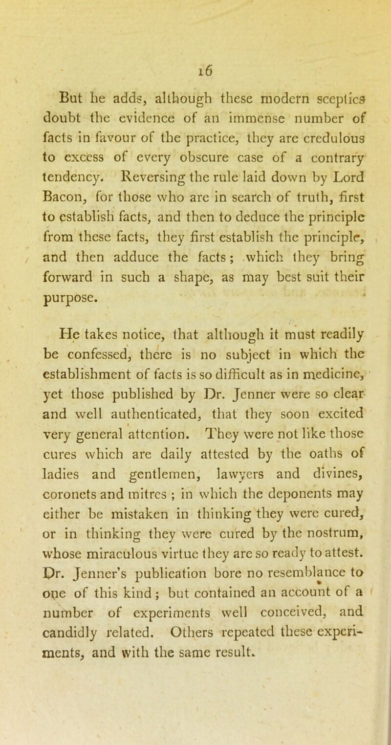 But he adds, although these modern sceptics doubt the evidence of an immense number of facts in favour of the practice, they are credulous to excess of every obscure case of a contrary tendency. Reversing the rule laid down by Lord Bacon, for those who are in search of truth, first to establish facts, and then to deduce the principle from these facts, they first establish the principle, . and then adduce the facts; .which they bring forward in such a shape, as may best suit their purpose. He takes notice, that although it must readily be confessed, there is no subject in which the establishment of facts is so difficult as in medicine, • yet those published by Dr. Jenner were so clear and well authenticated, that they soon excited » very general attention. They were not like those cures which are daily attested by the oaths of ladies and gentlemen, lawyers and divines, coronets and mitres ; in which the deponents may either be mistaken in thinking they were cured, or in thinking they were cured by the nostrum, whose miraculous virtue they are so ready to attest. Dr. Jenner’s publication bore no resemblance to one of this kind; but contained an account of a number of experiments well conceived, and candidly related. Others repeated these experi- ments, and with the same result.