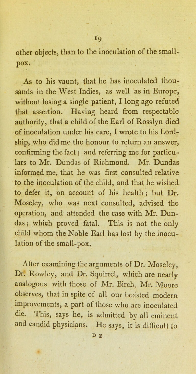 >9 other objects, than to the inoculation of the small- pox. As to his vaunt, that he has inoculated thou- sands in the West Indies, as well as in Europe, without losing a single patient, I long ago refuted that assertion. Having heard from respectable authority, that a child of the Earl of Rosslyn died of inoculation under his care, I wrote to his Lord- ship, who did me the honour to return an answer, confirming the fact; and referring me for particu- lars to Mr. Dundas of Richmond. Mr. Dundas informed me, that he was first consulted relative to the inoculation of the child, and that he wished to defer it, on account of his health ; but Dr, Moseley, who was next consulted, advised the operation, and attended the case with Mr. Dun- das ; which proved fatal. This is not the only child whom the Noble Earl has lost by the inocu- lation of the small-pox. After examining the arguments of Dr, Moseley, Dr. Rowley, and Dr. Squirrel, which are nearly analogous with those of Mr. Birch, Mr. Moore observes, that in spite of all our boasted modern improvements, a part of those who are inoculated die. This, says he, is admitted by all eminent and candid physicians. He says, it is difficult to D 2