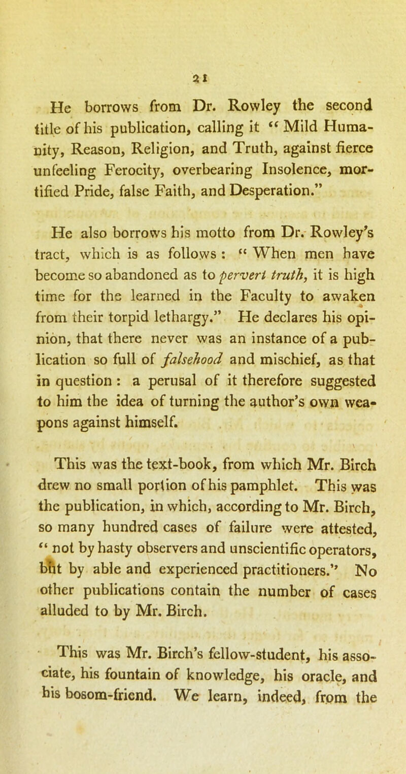 31 He borrows from Dr. Rowley the second title of his publication, calling it “ Mild Huma- nity, Reason, Religion, and Truth, against fierce unfeeling Ferocity, overbearing Insolence, mor- tified Pride, false Faith, and Desperation.” He also borrows his motto from Dr. Rowley^s tract, which is as follows : “ When men have become so abandoned as to pervert truth, it is high time for the learned in the Faculty to awaken from their torpid lethargy.” He declares his opi- nion, that there never was an instance of a pub- lication so full of falsehood and mischief, as that in question : a perusal of it therefore suggested to him the idea of turning the author’s own wea- pons against himself. \ This was the text-book, from which Mr. Birch drew no small portion of his pamphlet. This was the publication, in which, according to Mr. Birch, so many hundred cases of failure were attested, “ not by hasty observers and unscientific operators, bht by able and experienced practitioners.” No other publications contain the number of cases alluded to by Mr. Birch. This was Mr. Birch’s fellow-student, his asso- ciate, his fountain of knowledge, his oracle, and his bosom-friend. We learn, indeed, from the