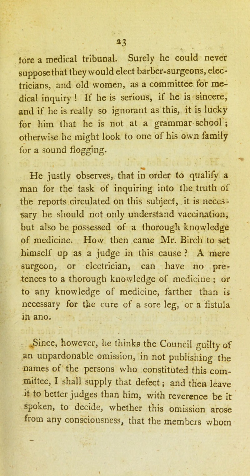 a3 lore a medical tribunal. Surely he could never suppose that they would elect barber-surgeons, elec- tricians, and old women, as a committee for me- dical inquiry ! If he is serious, if he is sincere, and if he Is really so ignorant as this, it is lucky for him that he is not at a grammar-school ; otherwise he might look to one of his own family for a sound flogging. He justly observes, that in order to qualify a man for the task of inquiring into the truth of the reports circulated on this subject, it is neces- sary he should not only understand vaccination, but also be possessed of a thorough knowledge of medicine. How then came Mr. Birch to set himself up as a judge in this cause } A mere surgeon, or electrician, can have no pre- tences to a thorough knowledge of medicine ; or to any knowledge of medicine, farther than is necessary for the cure of a sore leg, or a fistula in ano. ^Since, however, he thinks the Council guilty of an unpardonable omission, in not publishing the names of the persons who constituted this com- mittee, I shall supply that defect; and then leave it to better judges than him, with reverence be it spoken, to decide, whether this omission arose from any consciousness, that the members whom