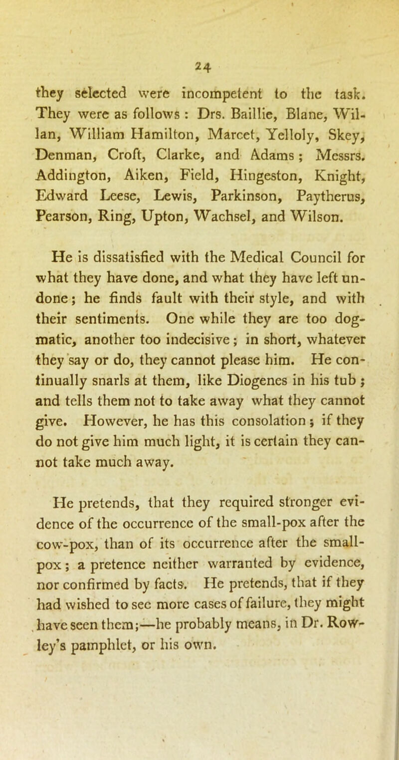 they selected were incompetent to the task. They were as follows : Drs. Baillie, Blane, Wil- lan, William Hamilton, Marcet, Yelloly, Skey, Denman, Croft, Clarke, and Adams; Messrs. Addington, Aiken, Field, Hingeston, Knight, Edward Leesc, Lewis, Parkinson, Paytherus, Pearson, Ring, Upton, Wachsel, and Wilson. He is dissatisfied with the Medical Council for what they have done, and what they have left un- done ; he finds fault with their style, and with their sentiments. One while they are too dog- matic, another too indecisive ; in short, whatever they say or do, they cannot please him. He con- tinually snarls at them, like Diogenes in his tub; and tells them not to take away what they cannot give. However, he has this consolation ; if they do not give him much light, it is certain they can- not take much away. He pretends, that they required stronger evi- dence of the occurrence of the small-pox after the cow-pox, than of its occurrence after the small- pox ; a pretence neither warranted by evidence, nor confirmed by facts. He pretends, that if they had wished to sec more cases of failure, they might .haveseen them;—he probably means, in Dr. Row- ley’s pamphlet, or his own.