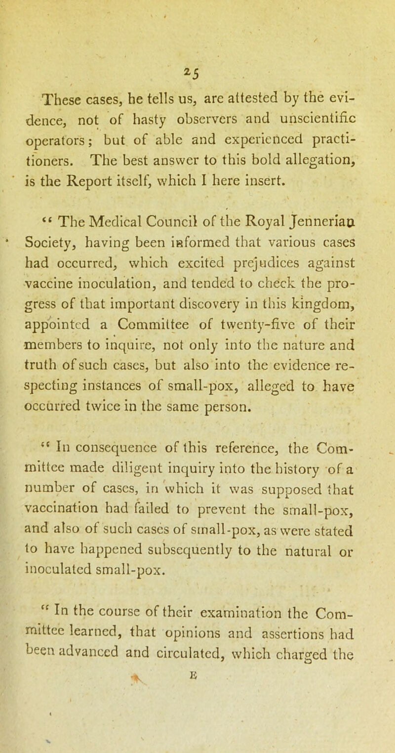 ^5 These cases, he tells us, are attested by the evi- dence, not of hasty observers and unscientific operators; but of able and experienced practi- tioners. The best answer to this bold allegation, is the Report itself, which I here insert. “ The Medical Council of the Royal Jenneriao * Society, having been informed that various cases had occurred, which excited prejudices against •vaccine inoculation, and tended to check the pro- gress of that important discovery in this kingdom, appointed a Committee of twenty-five of their • • members to inquire, not only into the nature and truth of such cases, but also into the evidence re- specting instances of small-pox, alleged to have occurred twice in the same person. “In consequence of this reference, the Com- mittee made diligent inquiry into the history of a number of cases, in which it was supposed that vaccination had failed to prevent the small-pox, and also of such cases of small-pox, as were stated to have happened subsequently to the natural or inoculated small-pox. “ In the course of their examination the Com- mittee learned, that opinions and assertions had been advanced and circulated, which chare;ed the V