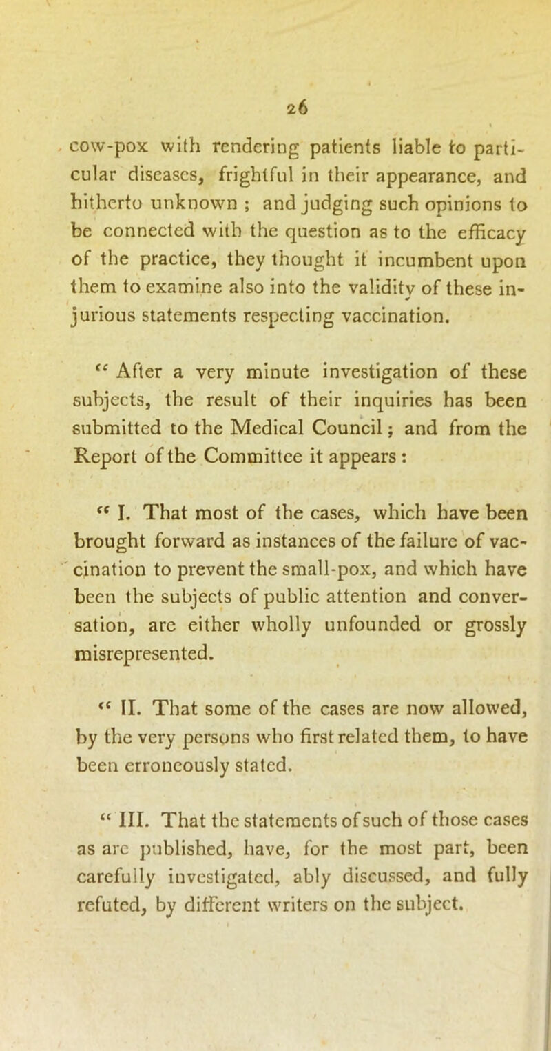 cow-pox with rendering patients liable to parti- cular diseases, frightful in their appearance, and hitherto unknown ; and judging such opinions to be connected with the question as to the efficacy of the practice, they thought it incumbent upon them to examine also into the validity of these in- jurious statements respecting vaccination. “ After a very minute investigation of these subjects, the result of their inquiries has been submitted to the Medieal Council; and from the Report of the Committee it appears : I. That most of the cases, which have been brought forward as instances of the failure of vac- ' cination to prevent the small-pox, and which have been the subjects of public attention and conver- sation, are either wholly unfounded or grossly misrepresented. II. That some of the cases are now allowed, by the very persons who first related them, to have been erroneously stated. “ III. That the statements of such of those cases as are published, have, for the most part, been carefully investigated, ably discussed, and fully refuted, by different writers on the subject.