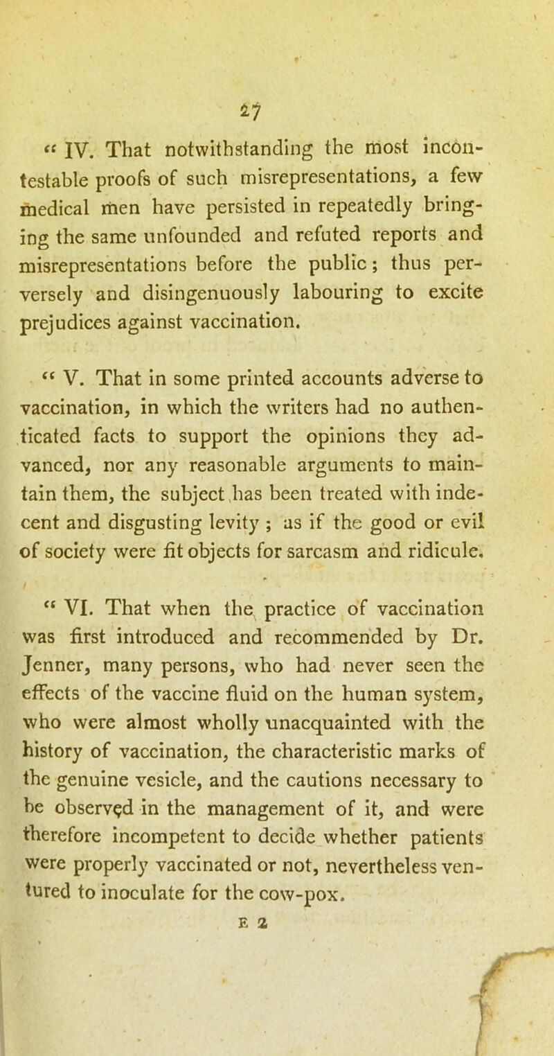 IV. That notwithstanding the most incon- testable proofs of such misrepresentations, a few medical men have persisted in repeatedly bring- ing the same unfounded and refuted reports and misrepresentations before the public; thus per- versely and disingenuously labouring to excite prejudices against vaccination. “ V. That In some printed accounts adverse to vaccination, in which the writers had no authen- ticated facts to support the opinions they ad- vanced, nor any reasonable arguments to main- tain them, the subject has been treated with inde- cent and disgusting levity ; as if the good or evil of society were fit objects for sarcasm and ridicule. t “ VI. That when the practice of vaccination was first introduced and recommended by Dr. Jenner, many persons, who had never seen the effects of the vaccine fluid on the human system, who were almost wholly unacquainted with the history of vaccination, the characteristic marks of the genuine vesicle, and the cautions necessary to he observed in the management of it, and were therefore incompetent to decide whether patients were properly vaccinated or not, nevertheless ven- tured to inoculate for the cow-pox.