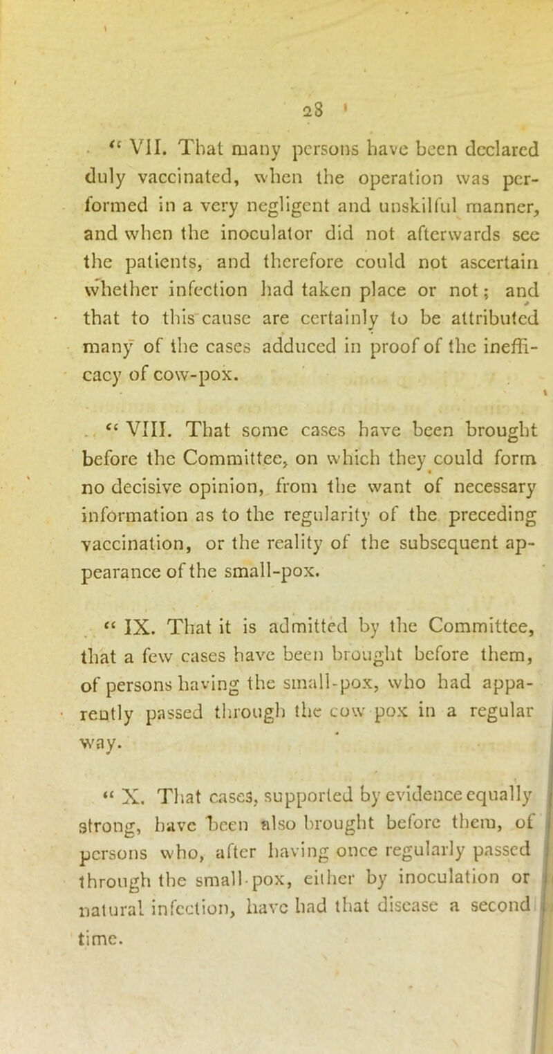 . VII. That many persons have been declared duly vaccinated, when the operation was per- formed in a very negligent and unskilful manner, and when the inoculator did not afterwards see the patients, and therefore could not ascertain whether infection had taken place or not; and that to this cause are certainly to be attributed many of the cases adduced in proof of the ineffi- cacy of cow-pox. % ‘‘VIII. That some cases have been brought before the Committee, on which they could form no decisive opinion, from the want of necessary information as to the regularity of the preceding vaccination, or the reality of the subsequent ap- pearance of the small-pox. “ IX. That it is admitted by the Committee, that a few cases have been brought before them, of persons having the small-pox, who had appa- rently passed tlirough the cow pox in a regular , \s'ay. i “ X. That cases, supported by evidence equally j strong, have hcen also brought before them, ot | persons who, after having once regularly passed i through the small pox, eilher by inoculation or j natural infection, have had that disease a second I time.