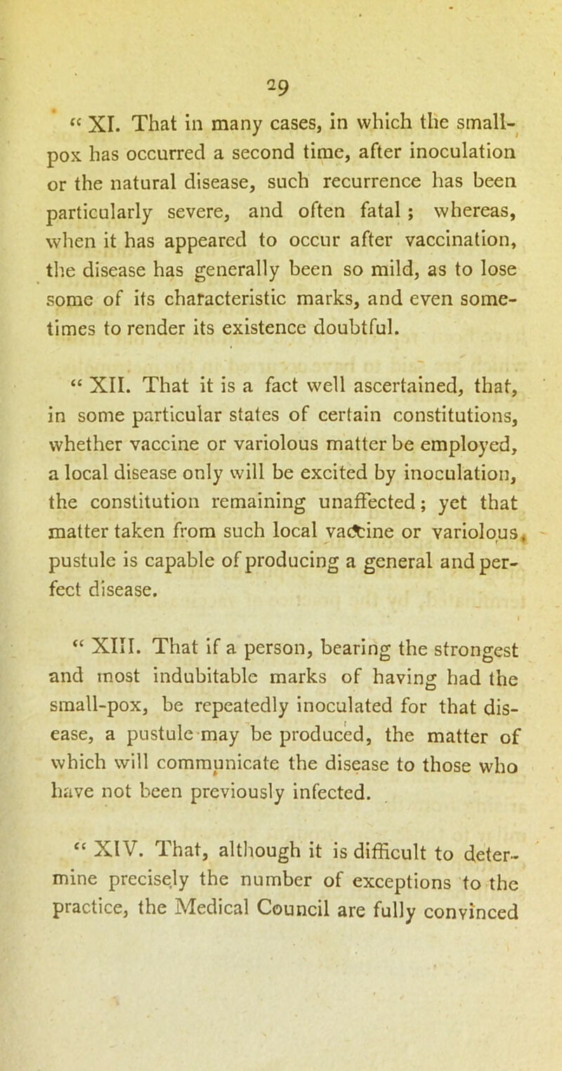 “ XI. That in many cases, in which the small- pox has occurred a second time, after inoculation or the natural disease, such recurrence has been particularly severe, and often fatal; whereas, when it has appeared to occur after vaccination, the disease has generally been so mild, as to lose some of its characteristic marks, and even some- times to render its existence doubtful. “ XII. That it is a fact well ascertained, that, in some particular states of certain constitutions, whether vaccine or variolous matter be employed, a local disease only will be excited by inoculation, the constitution remaining unaffected; yet that matter taken from such local vaccine or variolous, pustule is capable of producing a general and per- fect disease. I ‘‘ XIII. That if a person, bearing the strongest and most indubitable marks of having had the sraall-pox, be repeatedly inoculated for that dis- ease, a pustule may be produced, the matter of which will communicate the disease to those who have not been previously infected. XIV. That, although It is difficult to deter- mine precisely the number of exceptions to the practice, the Medical Council are fully convinced