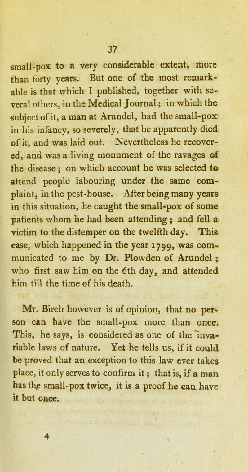 small-pox to a very considerable extent* more than forty years. But one of the most remark- able is that which I published, together with se- veral others, in the Medical Journal.; in which the subject of it, a man at Arundel, had the small-pox in his infancy, so severely, that he apparently died of it, and was laid out. Nevertheless he recover- ed, and was a.living monument of the ravages of the disease; oh which account he was selected to attend people labouring under the same com- plaint, in the pest-house. After being many years in this situation, he caught the small-pox of some patients whom he had been attending; and fell a victim to the distemper on the twelfth day. This case, which happened in the year 1799, was com- municated to me by Dr. Plowden of Arundel; who first saw him on the 6th day, and attended him till the time of his death. Mr. Birch however Is of opinion, that no per- son can have the small-pox more than once. This, he says, is considered as one of the inva- riable laws of nature. Yet he tells us, if it could be proved that an exception to this law ever takes place, it only serves to confirm it; that is, if a man has thp small-pox twice, it is a proof he can have it but once. 4