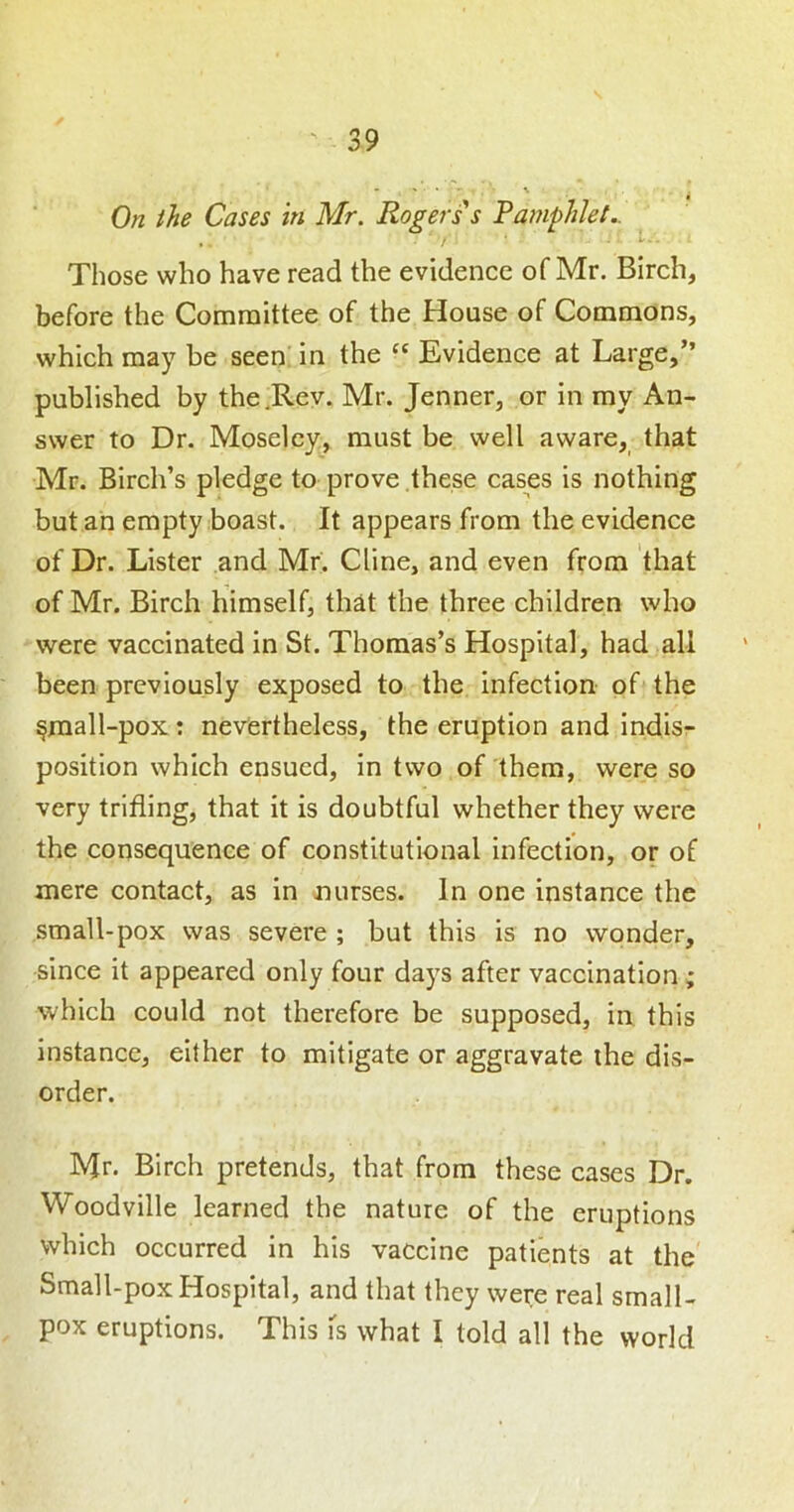 On the Cases in Mr. Rogers s Pamphlet.. Those who have read the evidence of Mr. Birch, before the Committee of the House of Commons, which may be seen' in the “ Evidence at Large,” published by the .Rev. Mr. Jenner, or in my An- swer to Dr. Moseley, must be well aware, that Mr. Birch’s pledge to prove these cases is nothing but an empty boast. It appears from the evidence of Dr. Lister and Mr. Cline, and even from that of Mr. Birch himself, th^t the three children who were vaccinated in St. Thomas’s Hospital, had all been previously exposed to the infection of the §mall-pox : neviertheless, the eruption and indis- position which ensued, in two of them, were so very trifling, that it is doubtful whether they were the consequence of constitutional infection, or of mere contact, as in nurses. In one instance the small-pox was severe ; but this is no wonder, since it appeared only four days after vaccination ; which could not therefore be supposed, in this instance, either to mitigate or aggravate the dis- order. Mr. Birch pretends, that from these cases Dr. Woodville learned the nature of the eruptions which occurred in his vaccine patients at the Small-pox Hospital, and that they were real small- pox eruptions. This is what I told all the world