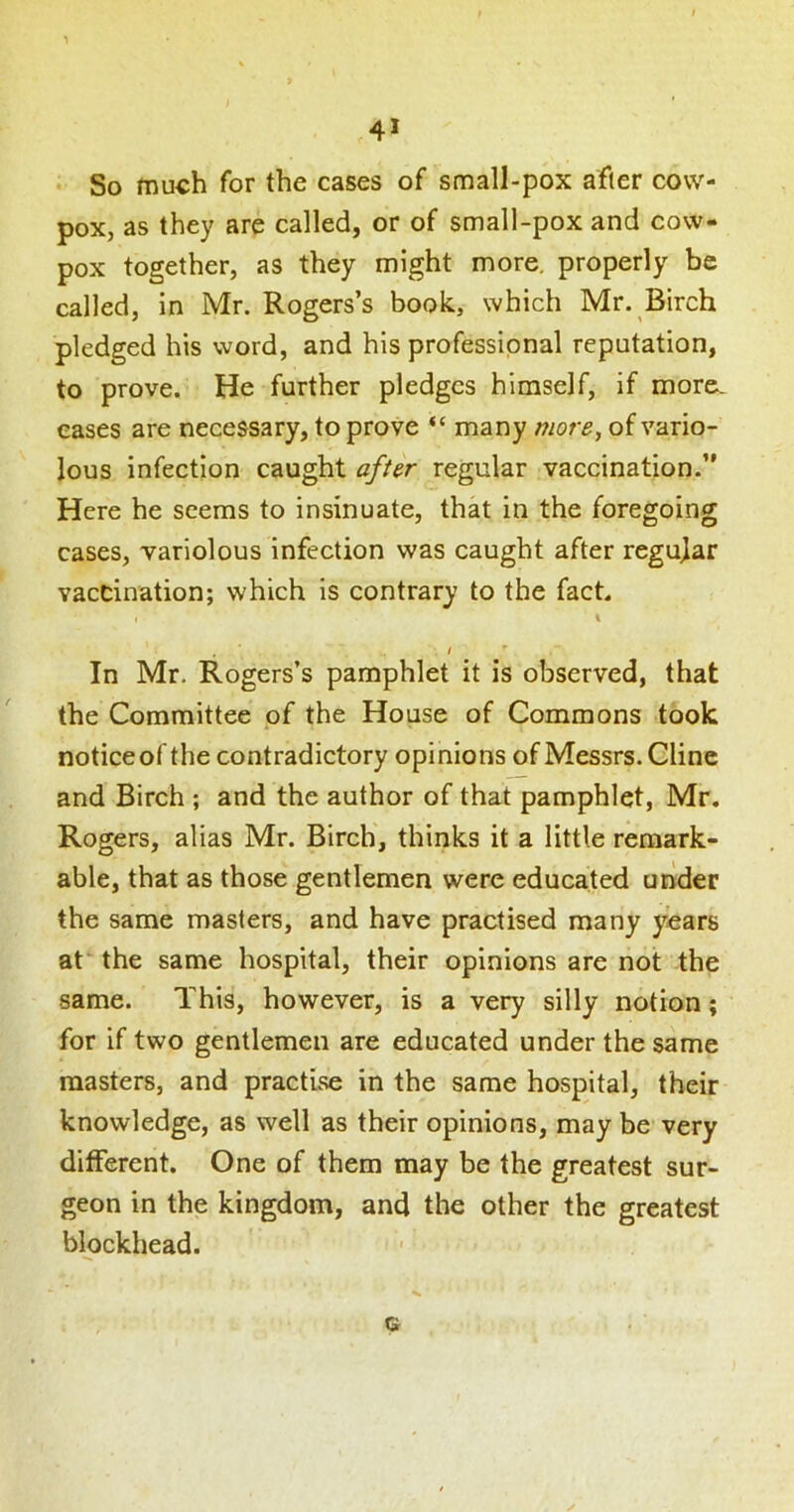 So much for the cases of small-pox after cow- pox, as they are called, or of small-pox and cow- pox together, as they might more, properly be called, in Mr. Rogers’s book, which Mr. Birch pledged his word, and his professional reputation, to prove. He further pledges himself, if more, eases are necessary, to prove “many more, of vario- lous infection caught after regular vaccination.” Here he seems to insinuate, that in the foregoing cases, variolous infection was caught after regujar vaccination; which is contrary to the fact. I 1 I In Mr. Rogers’s pamphlet it is observed, that the Committee of the House of Commons took noticeofthe contradictory opinions of Messrs. Cline and Birch ; and the author of that pamphlet, Mr. Rogers, alias Mr. Birch, thinks it a little remark- able, that as those gentlemen were educated under the same masters, and have practised many years at the same hospital, their opinions are not the same. This, however, is a very silly notion; for if two gentlemen are educated under the same masters, and practise in the same hospital, their knowledge, as well as their opinions, may be very different. One of them may be the greatest sur- geon in the kingdom, and the other the greatest blockhead. G