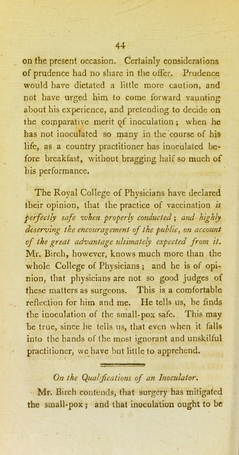 on the present occasion. Certainly considerations of prudence had no share in the offer. Prudence would have dictated a little more caution, and not have urged him to come forward vaunting about his experience, and pretending to decide on the coijiparative merit qf inoculation ; when he has not inoculated so many in the course of his life, as a country practitioner has inoculated be- fore breakfast, without bragging half so much of his performance. The Royal College of Physicians have declared their opinion, that the practice of vaccination is perfectly safe %vhen properly conducted; and highly deserving the encouragement of the public^ on account of the great advantage ultimately expected from it. Mr. Birch, however, knows much more than the whole College of Physicians ; and he is of opi- nion, that physicians are not so good judges of these matters as surgeons. This is a comfortable reflection for him and me. He tells us, he finds the inoculation of the small-pox safe. This may be true, since he tells us, that even when it falls into the hands of the most ignorant and unskilful practitioner, we have but little to apprehend. On the Quahf cations of an Inoculator. Mr. Birch contends, that surgery has mitigated the small-pox; and that inoculation ought to be