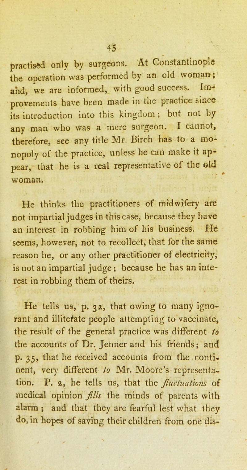 practised only by surgeons. At Constantinople the operation was performed by an old woman; ahdj we are informed, with good success. Im-* provements have been made in the practice since its introduction into this kingdom; but not by any man who was a mere surgeon. I cannot, therefore, see any title Mr. Birch has to a mo- nopoly of the practice, unless he can make it ap- pear, that he is a real representative of the old woman. He thinks the practitioners of midwifery are cot impartial judges in this case, because they have an interest in robbing him of his business. He seems, however, not to recollect, that for the same reason he, or any other practitioner of electricity, is not an impartial judge; because he has an inte- rest in robbing them of theirs. % He tells us, p. 32, that owing to many igno- rant and illiterate people attempting to vaccinate, the result of the general practice was different to the accounts of Dr. Jenner and his friends; and p. 35, that he received accounts from the conti- nent, very different to Mr. Moore’s representa- tion. P. 2, he tells us, that the fluctuations of medical opinion fllls the minds of parents with alarm ; and that they are fearful lest what they do, in hopes of saving their children from one dis-