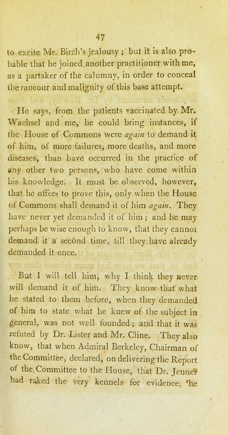 to. excite Mr. Birch’s jealousy ; but it is also pro- bable that he joined another practitioner with me, as a partaker of the calumny, in order to conceal the rancour and malignity of this base attempt. He says, from the patients vaccinated by Mr. Wachsel and me, he could bring instances, if the House of Commons were again to demand It of him, of more failures, more deaths, and more diseases, than hav^ occurred in the practice of any other two persons, who have come within his knowledge. It must be observed, however, that he offers to prove this, only when the House of Commons shall demand It of him again. They have never yet demanded it of him ; and he may perhaps be wise enough to know, that they cannot demand it a second time, till they have already demanded it once. \ But I will tell him, why I think they never will demand it of him. They know that what he stated to them before, when they demanded of him to state what he knew of the subject in general, was not well founded ; and that it was refuted by Dr. Lister and Mr. Cline. They also know, that when Admiral Berkeley, Chairman of the Committee, declared, on delivering the Report of the Committee to the House, that Dr. Jenner had raked the very kennels for evidence, 'he