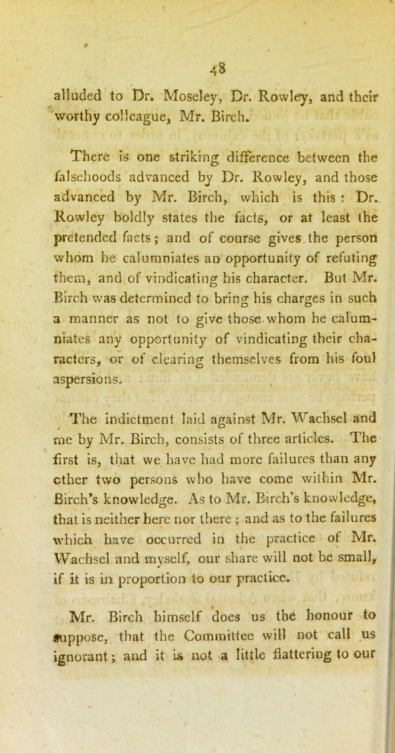 alluded to Dr. Moseley, Dr. Rowley, and their worthy colleague, Mr. Birch. There is one striking difference between the falsehoods advanced by Dr. Rowley, and those advanced by Mr. Birch, which is this : Dr. Rowley boldly states the facts, or at least the pretended facts; and of course gives the person whom he calumniates an opportunity of refuting them, and of vindicating his character. But Mr. Birch was determined to bring his charges in such a manner as not to give those whom he calum- niates any opportunity of vindicating their cha- racters, or of clearing themselves from his foul aspersions. The Indictment laid against Mr. Wachsel and me by Mr. Birch, consists of three articles. The first is, that we have had more failures than any ether two persons who have come within Mr. Birch’s knowledge. As to Mr. Birch’s knowledge, that is neither here nor there ; and as to the failures which have occurred in the practice ot Mr. Wachsel and myself, our share will not be small, if it is in proportion to our practice. Mr. Birch himself does us the honour to i •uppose, that the Committee will not call us i ignorant; and it is not a little flattering to our