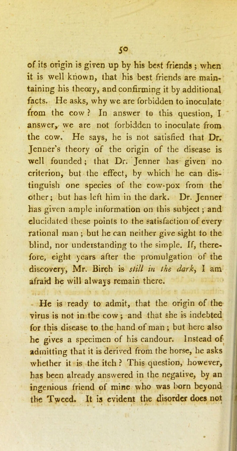 I of its origin is given up by his best friends ; when it is well known, that his best friends are main> taining his theoo-y, and conj&rming it by additional facts. He asks, why we are forbidden to inoculate from the cow ? In answer to this question, I answer^ we are not forbidden to inoculate from the cow. He says, he is not satisfied that Dr. Jenner’s theory of the origin of the disease is well founded; that Dr. Jenner has given no criterion, but the effect, by which he can dis- tinguish one species of the cow-pox from the other; but has left him in the dark. Dr. Jenner has given ample information on this subject; and elucidated these points to the satisfaction of every rational man ; but he can neither give sight to the blind, nor understanding to the simple. If, there- fore, eight years after the promulgation of the discovery, Mr. Birch is still in the dark, 1 am afraid he will always remain there. - He is ready to admit, that the origin of the virus is not in the cow; and that she is indebted for this disease to the hand of man; but here also he gives a specimen of his candour. Instead of admitting that it is derived from the horse, he asks whether it is the itch } This question, however, has been already answered in the negative, by an ingenious friend of mine who was born beyond the Tweed. It is evident the disorder docs not