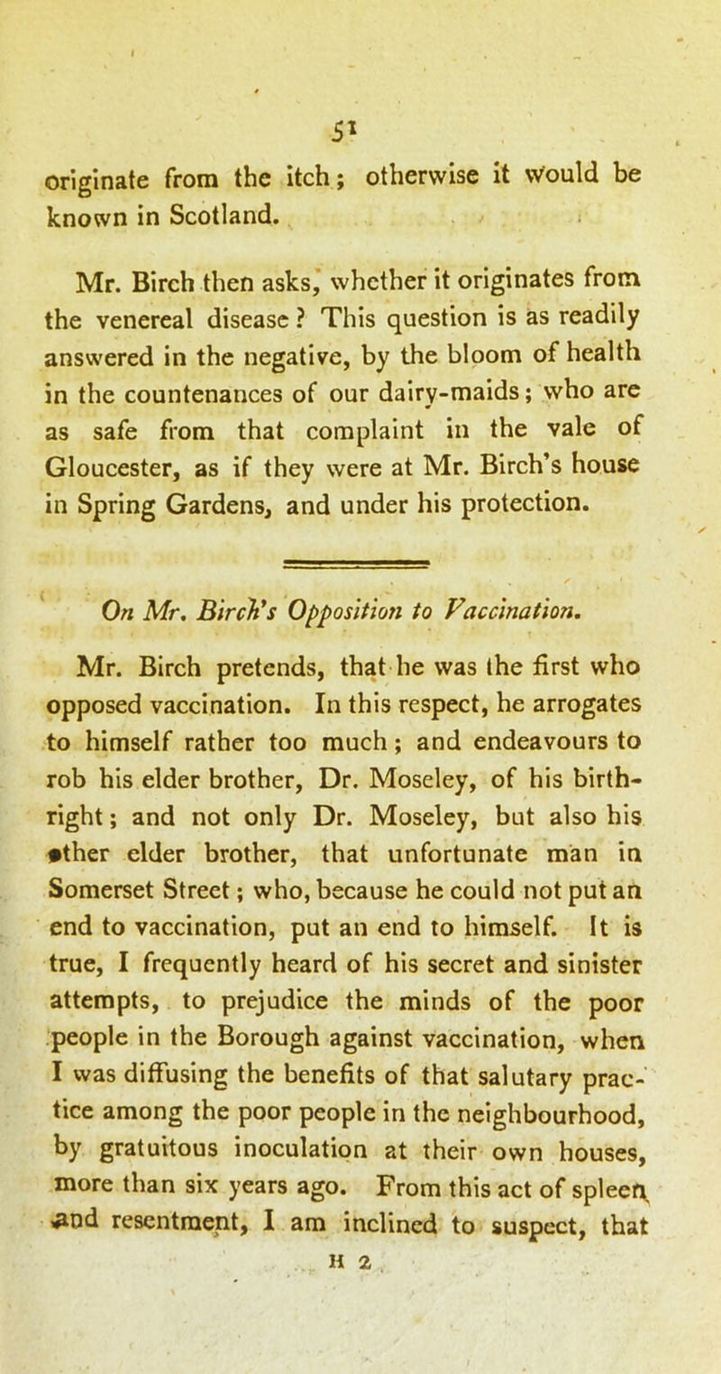 5^ originate from the itch; otherwise it Would be known in Scotland. Mr. Birch then asks,’ whether it originates from the venereal disease ? This question is as readily answered in the negative, by the bloom of health in the countenances of our dairy-maids; who are as safe from that complaint in the vale of Gloucester, as if they were at Mr. Birch’s house in Spring Gardens, and under his protection. On Mr, Birch's Opposition to Vaccination. Mr. Birch pretends, that he was the first who opposed vaccination. In this respect, he arrogates to himself rather too much; and endeavours to rob his elder brother. Dr. Moseley, of his birth- right ; and not only Dr. Moseley, but also his •ther elder brother, that unfortunate man in Somerset Street; who, because he could not put an end to vaccination, put an end to himself. It is true, I frequently heard of his secret and sinister attempts, to prejudice the minds of the poor people in the Borough against vaccination, when I was diffusing the benefits of that salutary prac- tice among the poor people in the neighbourhood, by gratuitous inoculation at their own houses, more than six years ago. From this act of spleer^ tnaent, I am inclined to suspect, that H 2