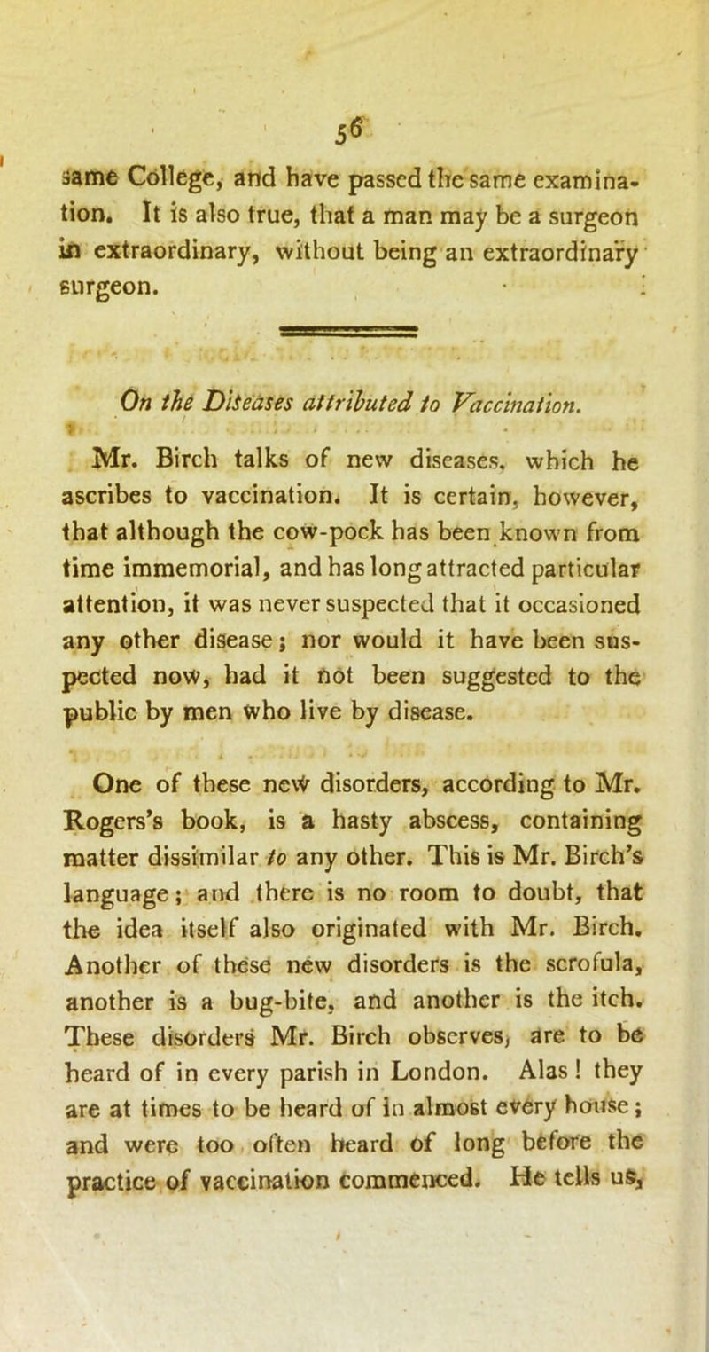 5® ijame College, and have passed the same examina- tion. It is also true, that a man may be a surgeon in extraordinary, without being an extraordinary surgeon. ! On the Dliedses attributed to Vaccination. Mr. Birch talks of new diseases, which he ascribes to vaccination* It is certain, however, that although the cow-pock has been known from time immemorial, and has long attracted particular attention, it was never suspected that it occasioned any other disease; nor would it have been sus- pected now, had it not been suggested to the public by men who live by disease. One of these neW disorders, according to Mr, Rogers’s book, is a hasty abscess, containing matter dissimilar to any other. This is Mr. Birch’s language; and there is no room to doubt, that the idea itself also originated with Mr. Birch, Another of these new disorders is the scrofula, another is a bug-bite, and another is the itch. These disorders Mr. Birch observes) are to be heard of in every parish in London. Alas ! they are at times to be heard of in almost every house; and were too often beard of long btfore the practice of vaccination commenced. He tells uS,