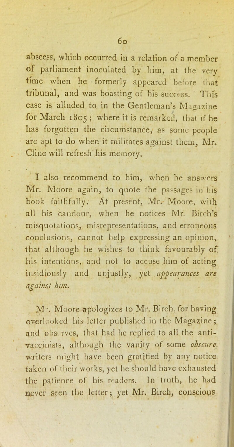 abscess, which occurred in a relation of a member of parliament inoculated by him, at the very time when he formerly appeared before that tribunal, and was boasting of his success. This case is alluded to in the Gentleman’s M iiiazine for March 1805 ; where it is remarked, that if he has forgotten the circumstance, as some people are apt to do when it militates against them, Mr. Cline will refresh his memory. I also recommend to him, when he ans've^s Mr. Moore again, to quote the pa'-sages in his book faithfully. At present, Mr. Moore, with all his candour, when he notices Mr. Birth’s misquotations, misrepresentations, and erroneous conclusions, cannot help expressing an opinion, that although he wishes to think favourably of his intentions, and not to accuse him of acting iiisidiously and unjustly, yet appearances are against him. M Moore apologizes to Mr. Bireh, for having overlooked his letter published in the Magazine; and observes, that had he replied to all the anti- vaccinists, although the vanity of some obscure. w’ritcrs might have been gratified by any notice taken of their works, yet he should have exhausted the patience of his r<-aders. In truth, he had never seen the letter; yet Mr. Birch, conscious