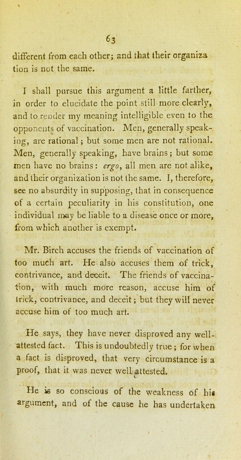 dilFerent from each other; and that their organiza tion is not the same. I shall pursue this argument a little farther, in order to elucidate the point still more clearly, and to render my meaning intelligible even to the opponents of vaccination. Men, generally speak- ing, are rational; but some men are not rational. Men, generally speaking, have brains; but some men have no brains: ergo, all men are not alike, and their organization is not the same. I, therefore, see no absurdity in supposing, that in consequence of a certain peculiarity in his constitution, one individual may be liable to a disease once or more, from which another is exempt. Mr. Birch accuses the friends of vaccination of too much art. He also accuses them of trick, contrivance, and deceit. The friends of vaccina- tion, with much more reason, accuse him of trick, contrivance, and deceit; but they will never accuse him of too much art. He says, they have never disproved any well- attested fact. This is undoubtedly true ; for when a fact is disproved, that very circumstance is a proof, that it was never well .attested. He is so conscious of the weakness of his argument, and of the cause he has undertaken