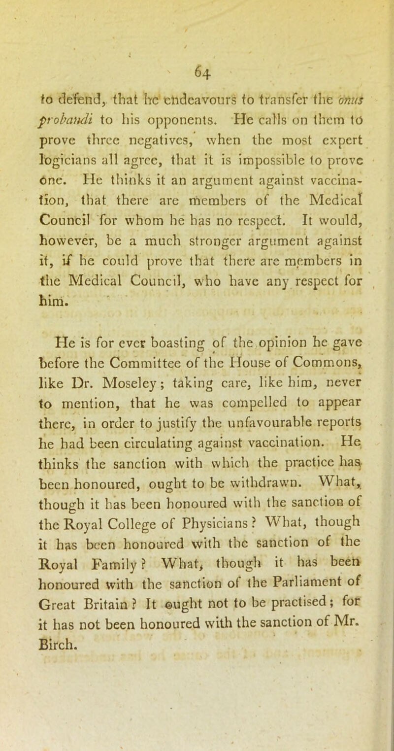 fo defend,, tliat Itc’tlidcavours fo transfer the dfitis probmuli to his opponents* He catls on them to prove three negatives, when the most expert logicians all agree, that it is impossible to prove one. He thinks it an argument against vaccina- tion, that there arc members of the Medical Council for whom he has no respect. It would, however, be a much stronger argument against it. If he could prove that there are members in the Medical Council, who have any respect for hirri. He is for ever boasting of the opinion he gave before the Committee of the House of Commons, like Dr. Moseley; taking care, like him, never to mention, that he was compelled to appear there, in order to justify the unfavourable reports he had been circulating against vaccination. He thinks the sanction with which the practice haa been honoured, ought to be withdrawn. What, though it has been honoured with the sanction of the Royal College of Physicians ? What, though it has been honoured with the sanction of the Royal Family ? What, though it has been honoured with the sanction of the Parliament of Great Britain? It ©ught not to be practised; for it has not been honoured with the sanction of Mr. Birch.