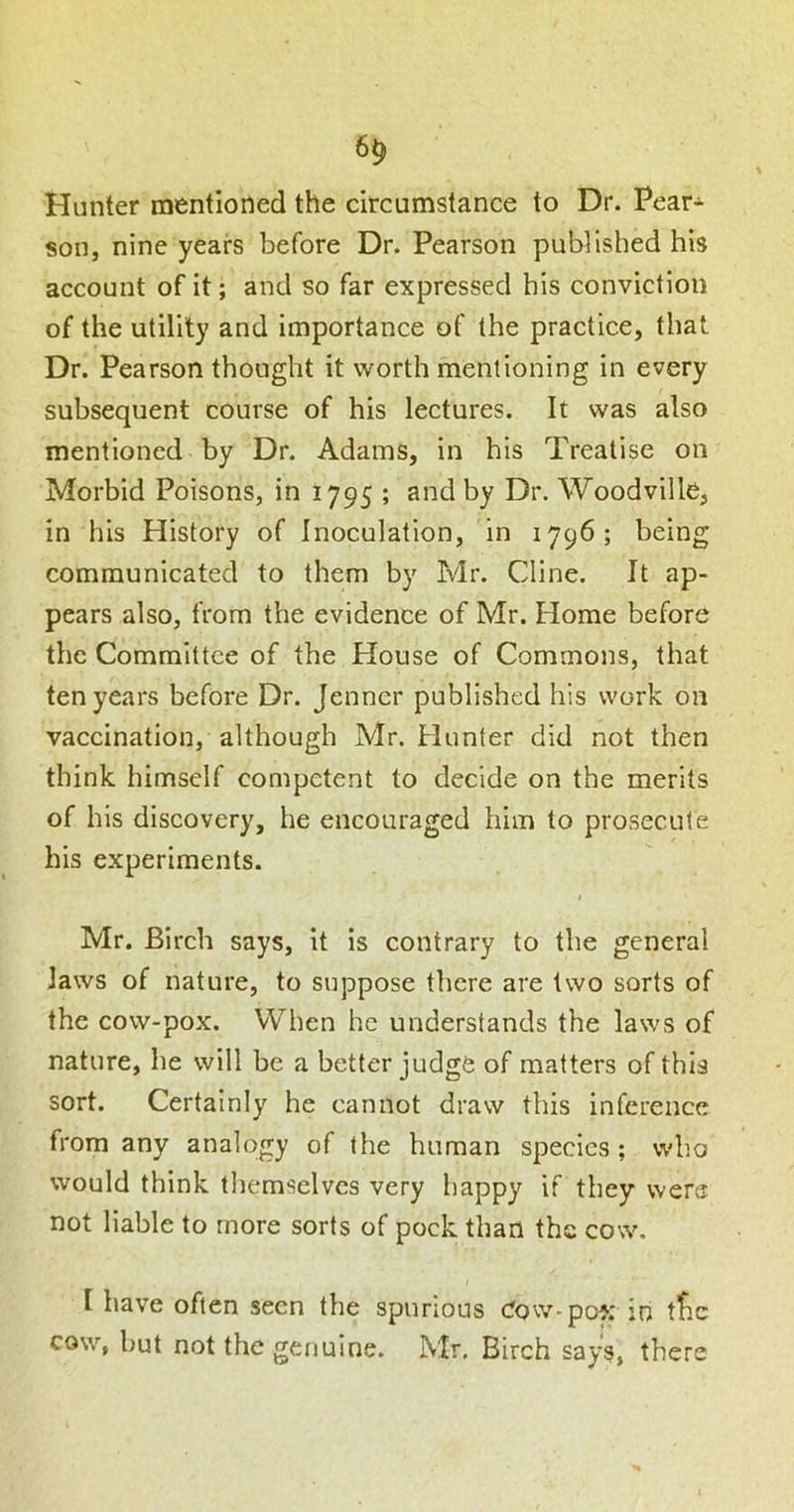 6^ Hunter mentioned the circumstance to Dr. Pear- son, nine years before Dr. Pearson published his account of it; and so far expressed his conviction of the utility and importance of the practice, that Dr. Pearson thought it worth mentioning in every subsequent course of his lectures. It was also mentioned by Dr. Adams, in his Treatise on Morbid Poisons, in 1795 ; and by Dr. Woodville, in his History of Inoculation, in 1796; being communicated to them by Mr. Cline. It ap- pears also, from the evidence of Mr. Home before the Committee of the House of Commons, that ten years before Dr. Jenner published his work on vaccination, although Mr. Hunter did not then think himself competent to decide on the merits of his discovery, he encouraged him to prosecute his experiments. I Mr. Birch says, it is contrary to the general Jaws of nature, to suppose there are two sorts of the cow-pox. When he understands the laws of nature, he will be a better judge of matters of this sort. Certainly he cannot draw this inference from any analogy of the human species; who would think themselves very happy if they were not liable to more sorts of pock than the cow. I have often seen the spurious dow-pof; in tfic cow, but not the genuine. Mr, Birch says, there