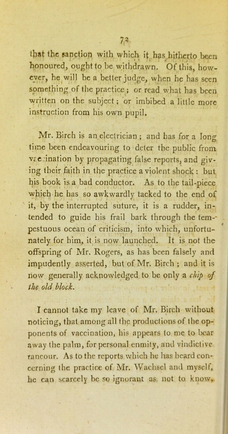 7? lliat the sanption with which it, has^hitherto been honoured, ought to be withdrawn. Of this, how- ever, he .will be a better judge, when he has seen something of the practice ; or read what has been written on the subject; or imbibed a little more instruction from his own pupil. Mr. Birch is an electrician ; and has for a long time been endeavouring to deter the public from vr.c:ination by propagating false reports, and giv- ing their faith in the practice a violent shock : but bis book is a bad conductor. As to the tail-piece which he has so awkwardly tacked to the end of it, by the interrupted suture, it is a rudder, in- tended to guide his frail bark through the tem-- pestuous ocean of criticism, into which, unfortu- nately for him, it is now launched. It is not the offspring of Mr. Rogers, as has been falsely and impudently asserted, but of Mr. Birch ; and it is now generally acknowledged to be only a chip of ihe old block. I cannot take my leave of Mr. Birch without noticing, that among all the productions of the op- ponents of vaccination, his appears to me to bear away the palm, for personal enmity, and vindictive rancour. As to the reports which he has heard con- cerning the practice of Mr. Wachsel and myself, be can scarcely be so ignorant as not to know.