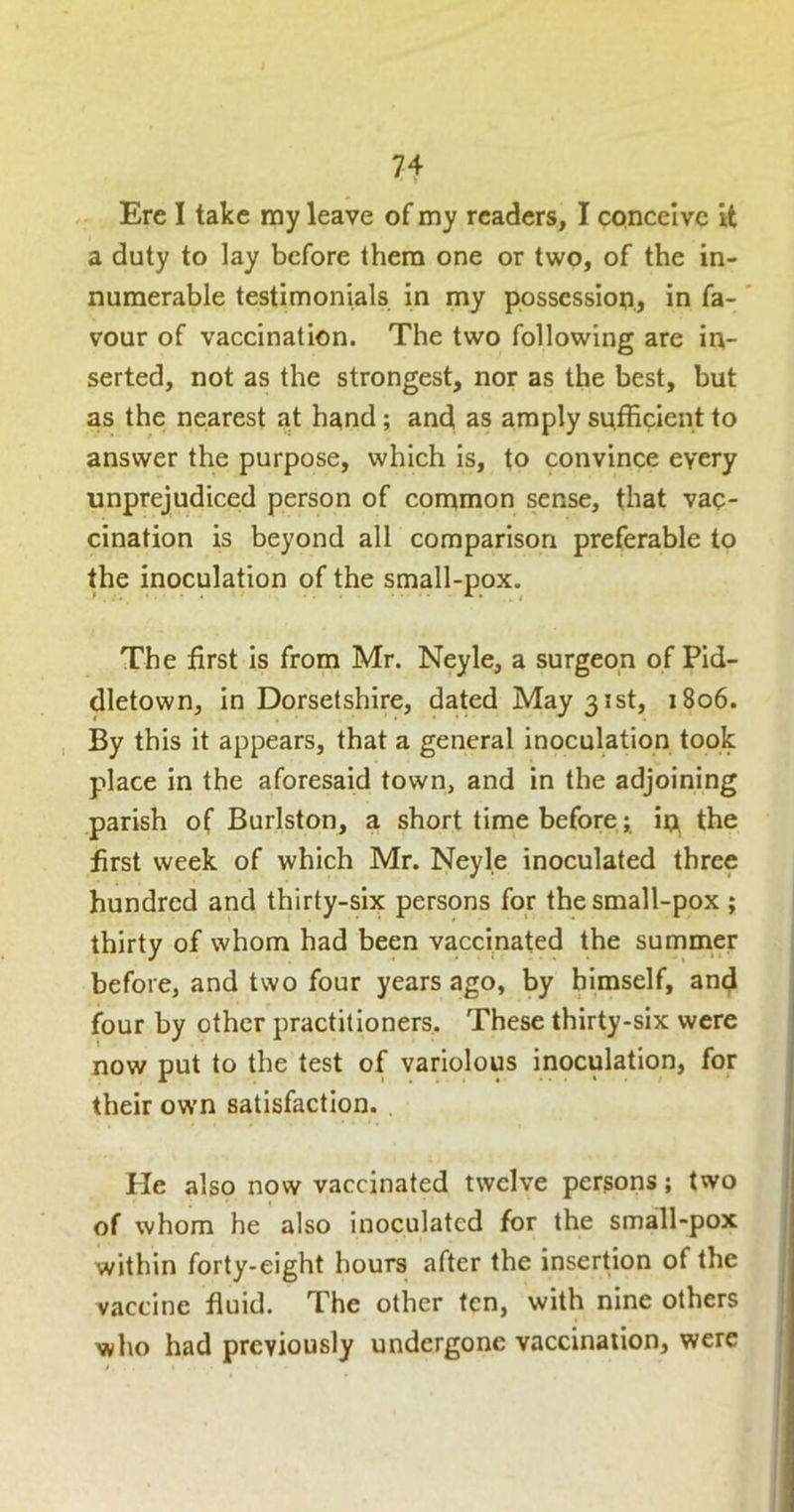 , Ere I take ray leave of my readers, I conceive it a duty to lay before them one or two, of the in- numerable testimonials in my possession, in fa-' vour of vaccination. The two following are in- serted, not as the strongest, nor as the best, but as the nearest at h^nd; and as amply sufficient to answer the purpose, which is, to convince every unprejudiced person of common sense, that vac- cination is beyond all comparison preferable to the inoculation of the small-pox. The first Is from Mr. Neyle, a surgeon of Pid- dletown, in Dorsetshire, dated May 31st, 1806. , By this it appears, that a general inoculation took place in the aforesaid town, and in the adjoining parish of Burlston, a short time before; ip the first week of which Mr. Neyle inoculated three hundred and thirty-six persons for the small-pox ; thirty of whom had been vaccinated the summer before, and two four years ago, by himself, and four by other practitioners. These thirty-six were now put to the test of variolous inoculation, for their ov\’n satisfaction. Pie also now vaccinated twelve persons; two of whom he also inoculated for the small-pox within forty-eight hours after the insertion of the vaccine fluid. The other ten, with nine others who had previously undergone vaccination, were