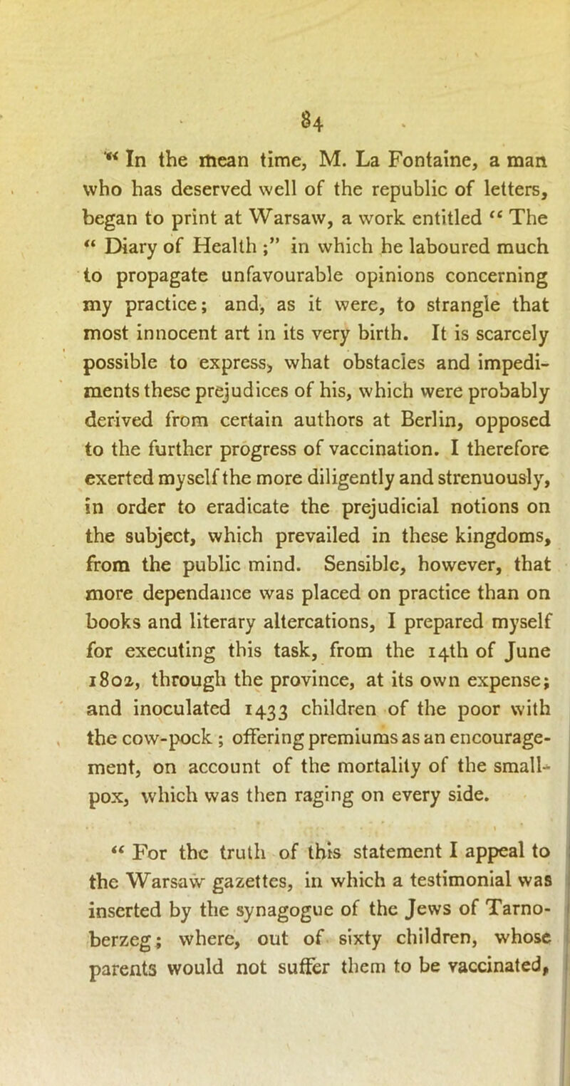 In the mean time, M. La Fontaine, a man who has deserved well of the republic of letters, began to print at Warsaw, a work entitled “ The “ Diary of Health in which he laboured much to propagate unfavourable opinions concerning my practice; and, as it were, to strangle that most innocent art in its very birth. It is scarcely possible to express, what obstacles and impedi- ments these prejudices of his, which were probably derived from certain authors at Berlin, opposed to the further progress of vaccination. I therefore exerted myself the more diligently and strenuously, in order to eradicate the prejudicial notions on the subject, which prevailed in these kingdoms, from the public mind. Sensible, however, that more dependance was placed on practice than on books and literary altercations, I prepared myself for executing this task, from the 14th of June 1802., through the province, at its own expense; and inoculated 1433 children of the poor with the cow-pock ; offering premiums as an encourage- ment, on account of the mortality of the smalL pox, which was then raging on every side. “ For the truth of this statement I appeal to the Warsaw gazettes, in which a testimonial was inserted by the synagogue of the Jews of Tamo- j berzeg; where, out of sixty children, whose ! parents would not suffer them to be vaccinated, i