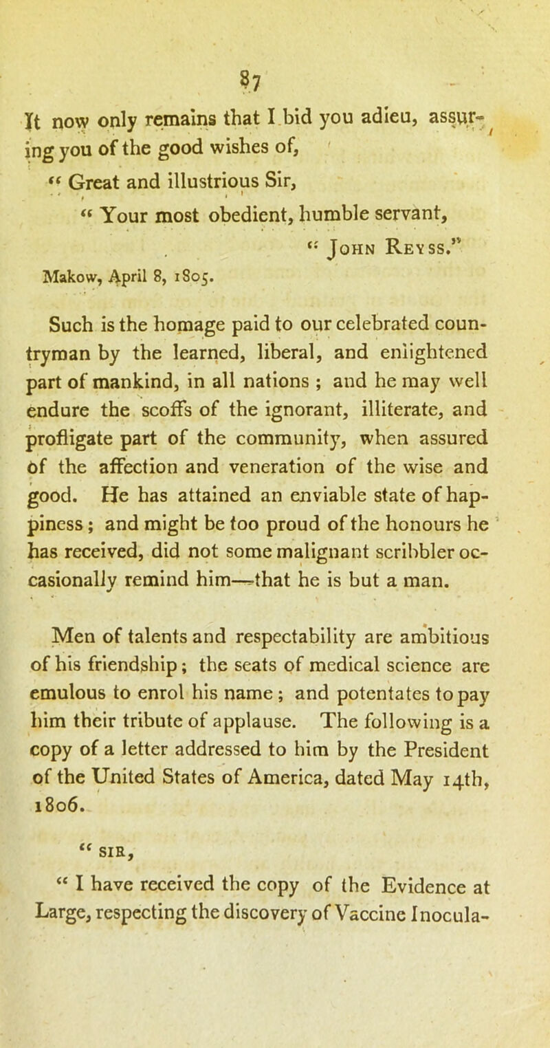 ?7 It now only remains that I bid you adieu, assur- ^ ing you of the good wishes of, ' ‘‘ Great and illustrious Sir, ' * t * “ Your most obedient, humble servant, John Reyss.*' Makow, April 8, 1805. Such is the homage paid to our celebrated coun- tryman by the learried, liberal, and enlightened part of mankind, in all nations ; and he may well endure the scoffs of the ignorant, illiterate, and profligate part of the community, when assured of the affection and veneration of the wise and good. He has attained an enviable state of hap- piness ; and might be too proud of the honours he ’ has received, did not some malignant scribbler oc- casionallv remind him—^that he is but a man. Men of talents and respectability are ambitious of his friendship; the seats of medical science are emulous to enrol his name; and potentates to pay him their tribute of applause. The following is a copy of a letter addressed to him by the President of the United States of America, dated May 14th, 1806. SIR, ‘‘ I have received the copy of the Evidence at Large, respecting the discovery of Vaccine Inocula-