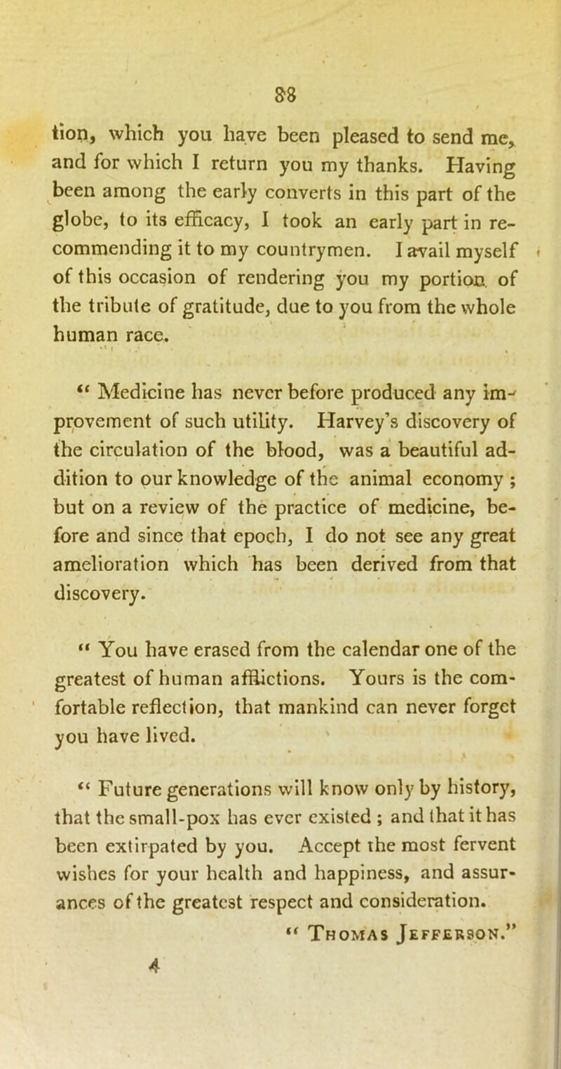 tion, which you have been pleased to send me, and for which I return you my thanks. Having been among the early converts in this part of the globe, to its efficacy, I took an early part in re- commending it to my countrymen. I avail myself of this occasion of rendering you my portion, of the tribute of gratitude, due to you from the whole human race. “ Medicine has never before produced any im^ provemcnt of such utility. Harvey’s discovery of the circulation of the blood, was a beautiful ad- dition to our knowledge of the animal economy ; but on a review of the practice of medicine, be- fore and since that epoch, I do not see any great amelioration which has been derived from that discovery. “ You have erased from the calendar one of the greatest of human affiictions. Yours is the com- ' fortable reflection, that mankind can never forget you have lived. “ Future generations will know only by history, that the small-pox has ever existed ; and that it has been extirpated by you. Accept ihe most fervent wishes for your health and happiness, and assur- ances of the greatest respect and consideration. Thomas Jefferson.” 4