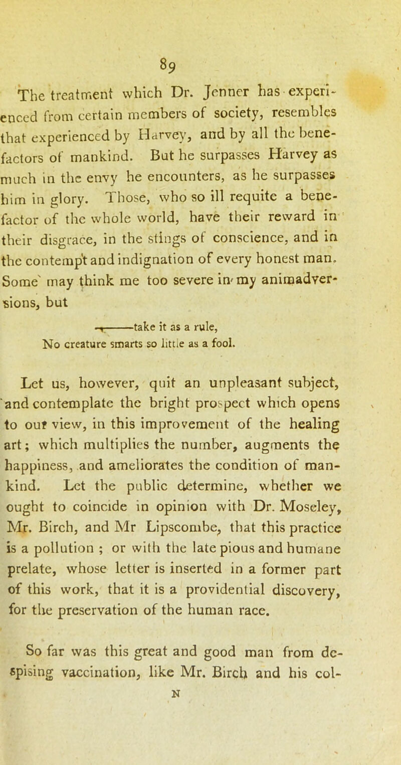 The treatment which Dr. Jenner has experi- enced from certain members of society, resembles that experienced by Harvey, and by all the bene- factors of mankind. Bat he surpasses Harvey as much in the envy he encounters, as he surpasses him in glory. Those, who so ill requite a bene- factor of the whole world, have their reward in ' their disgrace, in the stings of conscience, and in the contempt and indignation of every honest man. Some' may think me too severe immy aniraadver- 'sions, but -r. take it as a rule, No creature smarts so little as a fool. Let us, however, quit an unpleasant subject, ‘and contemplate the bright prospect which opens to ouf view, in this improvement of the healing art; which multiplies the number, augments the happiness, and ameliorates the condition of man- kind. Let the public determine, whether we ought to coincide in opinion with Dr. Moseley, Mr. Birch, and Mr Lipscombe, that this practice is a pollution ; or with the late pious and humane prelate, whose letter is inserted in a former part of this work, that it is a providential discovery, for the preservation of the human race. So far was this great and good man from de- spising vaccination, like Mr. Birch and his col- N