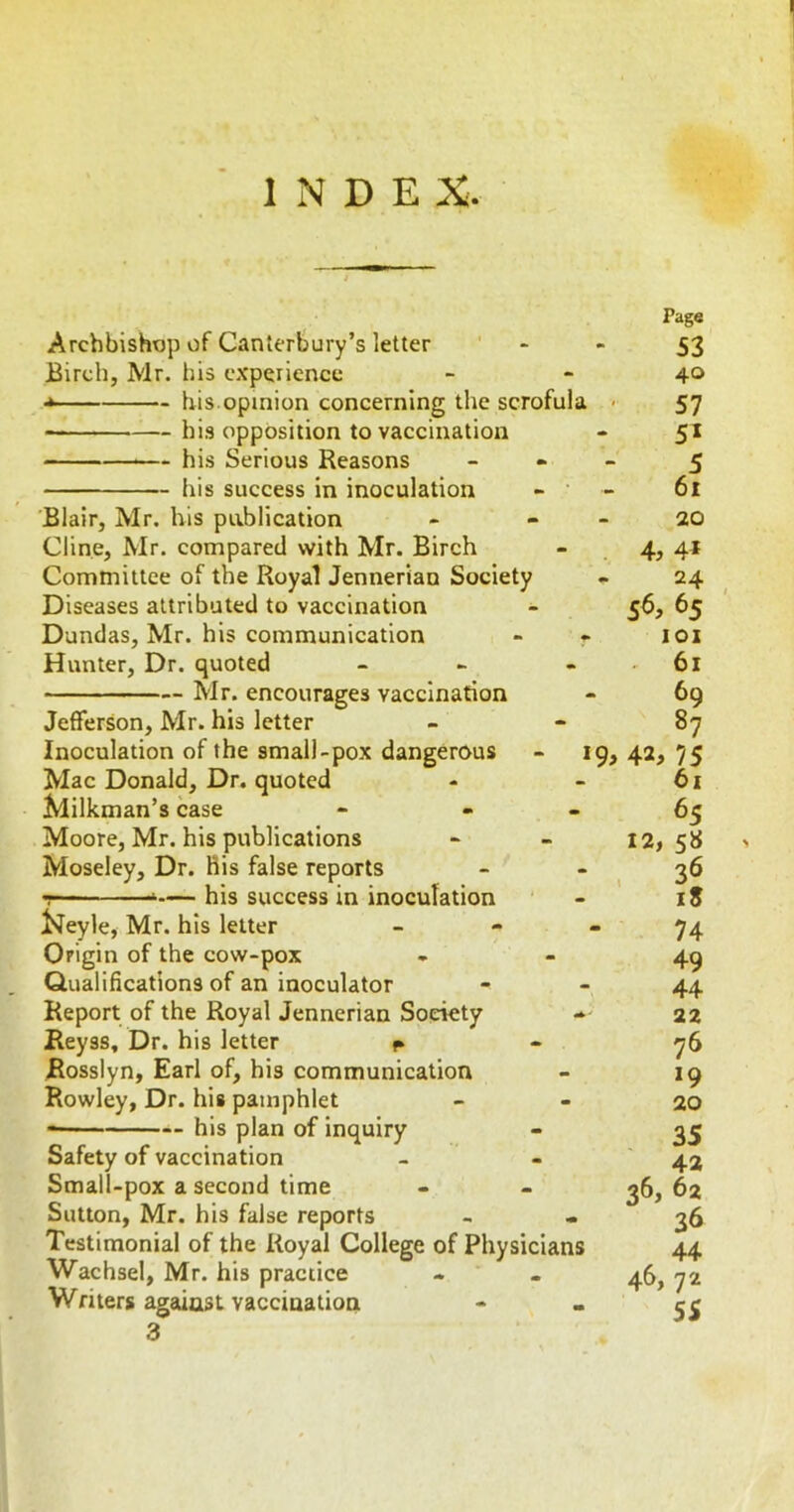 INDEX. Archbishop of Canterbury’s letter Birch, Mr. his experience * his.opinion concerning the scrofula hi.s opposition to vaccination — his Serious Reasons his success in inoculation Blair, Mr. his publication Cline, Mr. compared with Mr. Birch Committee of the Royal Jennerian Society Diseases attributed to vaccination Dundas, Mr. his communication Hunter, Dr. quoted _ > - — Mr. encourages vaccination Jefferson, Mr. his letter Inoculation of the small-pox dangerous - 19, Mac Donald, Dr. quoted Milkman’s case - - - Moore, Mr. his publications Moseley, Dr. His false reports T- ■ ■'— his success in inoculation ^eyle, Mr. his letter _ - - Origin of the cow-pox Qualifications of an inoculator Report of the Royal Jennerian Society - Reyss, Dr. his letter p Rosslyn, Earl of, his communication Rowley, Dr. his pamphlet his plan of inquiry Safety of vaccination Small-pox a second time Sutton, Mr. his false reports Testimonial of the Royal College of Physicians Wachsel, Mr. his practice Writers against vaccination 3 Page 53 40 57 51 5 61 20 4, 4* 24 S6, 65 101 61 69 87 42, 75 61 65 12, 5« ' iS 74 49 44 22 76 *9 20 35 42 36, 62 36 44 46, 72 55