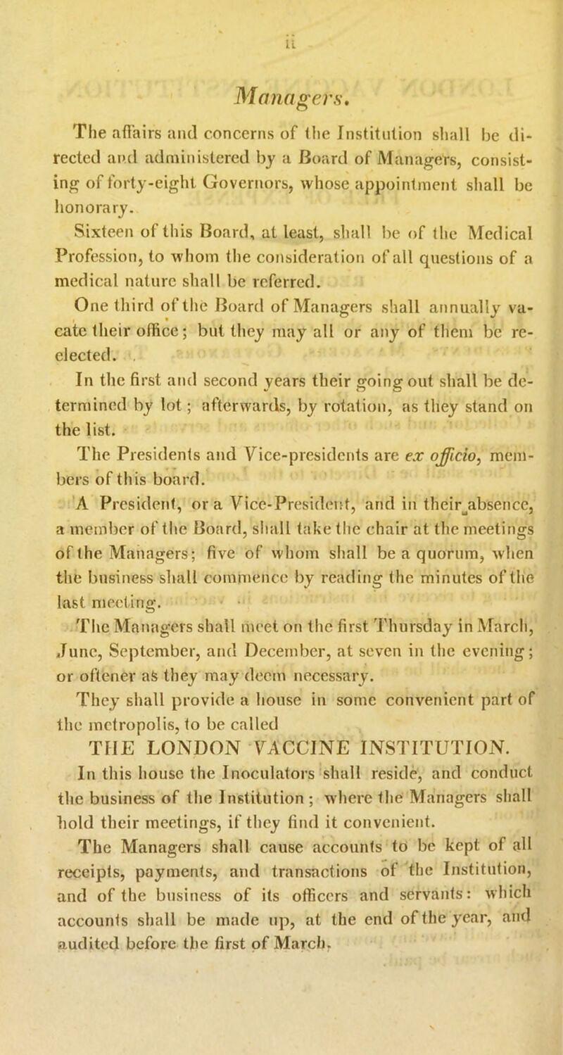 Managers, The afi'airs and concerns of <lie Institution sliall Ije di- rected and administered by a Board of Managers, consist- ing of forty-eight Governors, whose appointment shall be honorary. Sixteen of this Board, at least, sliall be of the Medical Profession, to whom the consideration of all questions of a medical nature shall be referred. One third oftlie Board of Managers shall annually va- cate their office; but they may all or any of them be re- elected. , In the first and second years their going out shall be de- termined by lot; afterwards, by rotation, as they stand on the list. The Presidents and Vice-presidents are ex officio^ mem- bers of this board. A President, or a Vice-President, and in their^absence, a member of the Board, shall take the chair at the meetings of the Managers; five of whom shall be a quorum, when the business shall commence by reading the minutes of the last meeting. The Managers shall meet on the first Thursday in March, June, September, and December, at seven in the evening; or oftener aS they may deem necessary. They shall provide a house in some convenient part of the metropolis, to be called THE LONDON VACCINE INSTITUTION. In this liousc the Inoculators shall reside, and conduct the business of the Institution ; where the Managers shall bold their meetings, if they find it convenient. The Managers shall cause accounts to be kept of all receipts, payments, and transactions of the Institution, and of the business of its officers and servants: wliich accounts shall be made up, at the end of the year, and audited before the first of March.