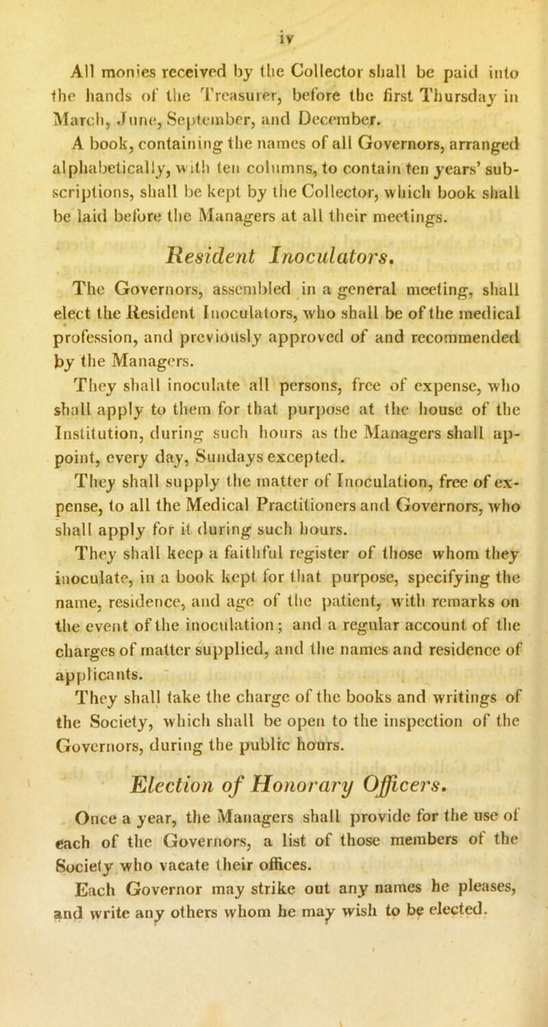 All monies received by (be Collector shall be paid into the hands ot‘ the Treasurer, before the first Thursday in March, June, September, and December. A book, containing the names of all Governors, arranged alphabetically, m itli ten columns, to contain ten years’ sub- scriptions, shall be kept by the Collector, which book shall be laid before the Managers at all their meetings. Resident Inoculators. The Governors, assembled in a general meeting, shall elect the Resident Inoculators, who shall be of the medical profession, and previously approverl of and recommended by the Managers. They shall inoculate all persons, free of expense, who shall apply to them for that purpose at the house of the Institution, during such hours as the Managers shall ap- point, every day, Sundays excepted. They shall supply the matter of Inoculation, free of ex- pense, to all the Medical Practitioners and Governors, who shall apply for it during such hours. They shall keep a faithful register of those whom they inoculate, in a book kept for that purpose, specifying the name, residence, and age of the patient, with remarks on the event of the inoculation; and a regular account of the charges of matter supplied, and the names and residence of applicants. They shall take the charge of the books and writings of the Society, which shall be open to the inspection of the Governors, during the public hours. Election of Honorary Officers, Once a year, the Managers shall provide for the use ot each of the Governors, a list of those members ot the Society who vacate their offices. Each Governor may strike out any names he pleases, and write an^ others whom he ma^ wish to be elected.