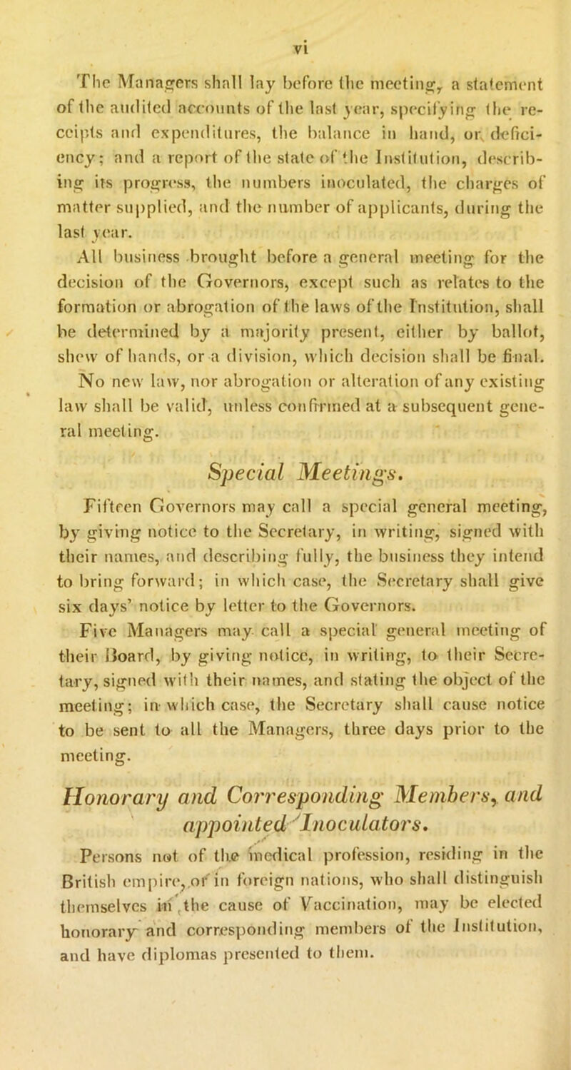 The Manasrers shall lay before the meetino;^ a statement of the audited ncc()\iuts of the last year, specifying the re- ceipts and expenditures, the balance in hand, oi; defici- ency; and a report of the state of the Institution, describ- ing irs progress, the numbers inoculated, the charges of matter supplied, and the number of applicants, during the last year. All business brought before a general meeting for the decision of the Governors, except such as relates to the formation or abrogation of the laws of the Institution, shall be determined by a majority present, either by ballot, shew of hands, or a division, which decision shall be final. No new law, nor abrogation or alteration of any existing law shall be valid, uidess coufrnned at a subsequent gene- ral meeting. Special Meetings. Fifteen Governors may call a special general meeting, by giving notice to the Secretary, in writing, signed with their names, and describing fully, the business they intend to bring forward; in which case, the Secretary shall give six days’ notice by letter to the Governors. Five Managers may call a special general meeting of their Hoard, by giving notice, in writing, to their Secre- tary, signed with their names, and stating the object of the meeting; in which case, the Secretary shall cause notice to be sent to all the Managers, three days prior to the meeting. Honorary and Corresponding Members,, and appointed 'Inoculators. Persons not of the incdical profession, residing in the British empire^.of in foreign nations, who shall distinguish themselves in ,t^’® cause of Vaccination, may be elected honorary and corresponding members ot the Institution, and have diplomas presented to them.