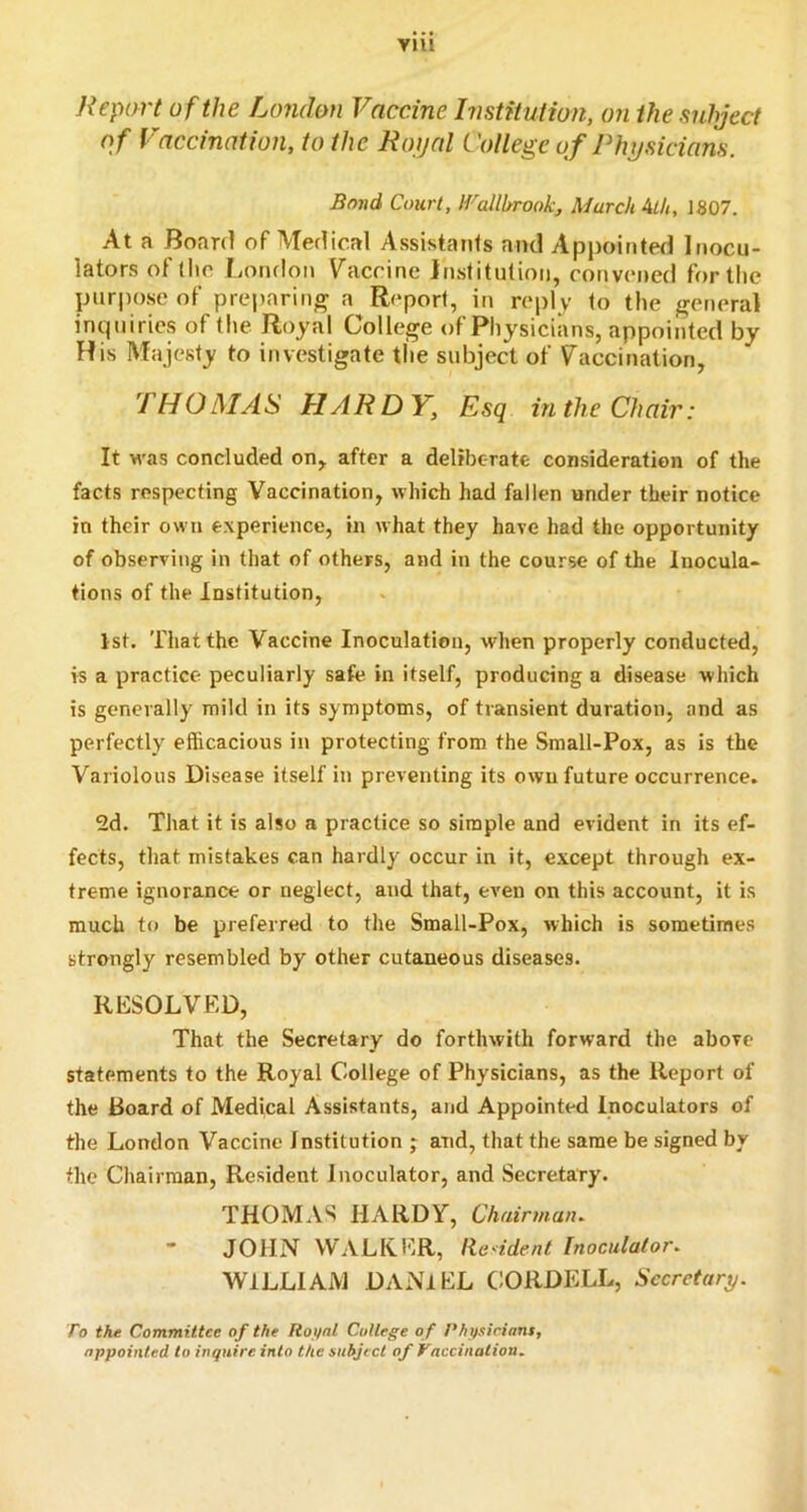VJU Nepart of the London Vaccine Institution, on the subject o f Vaccination, to the Ro jal Cotlege of Physicians. Bovd Court, tVallbrook, March ith, 1807. At a Board of Medical Assistants and Appointed Inocu- lators of (lie [iondon Vaccine Institution, convened for tlie purpose of preparing a Report, in reply to the general inquiries of the Royal College of Physicians, appointed by His Majesty to investigate the subject of Vaccination, THO MA HARDY, Esq in the Chair: It was concluded on, after a deliberate consideration of the facts respecting Vaccination, which had fallen under their notice in their own experience, in what they have had the opportunity of observing in that of others, and in the course of the lnocula> tions of the Institution, 1st. That the Vaccine Inoculation, when properly conclucted, is a practice peculiarly safe in itself, producing a disease which is generally mild in its symptoms, of transient duration, and as perfectly efficacious in protecting from the Small-Pox, as is the Variolous Disease itself in preventing its own future occurrence. 2d. That it is also a practice so simple and evident in its ef- fects, that mistakes can hardly occur in it, e.xcept through ex- treme ignorance or neglect, and that, even on this account, it is much to be preferred to the Small-Pox, which is sometimes strongly resembled by other cutaneous diseases. RESOLVED, That the Secretary do forthwith forward the above statements to the Royal College of Physicians, as the Report of the Board of Medical Assistants, and Appointed Inoculators of the London Vaccine Institution j and, that the same be signed by the Chairman, Resident Inoculator, and Secretary. THOM.VS HARDY, Chairman^ JOHN WALKER, lie'ident Inoculator. WILLIAM DANIEL C:ORDELL, Secretary. To the Committee of the Rot/nl College o f Physicians, appointed to inquire into the subject of Taccination.