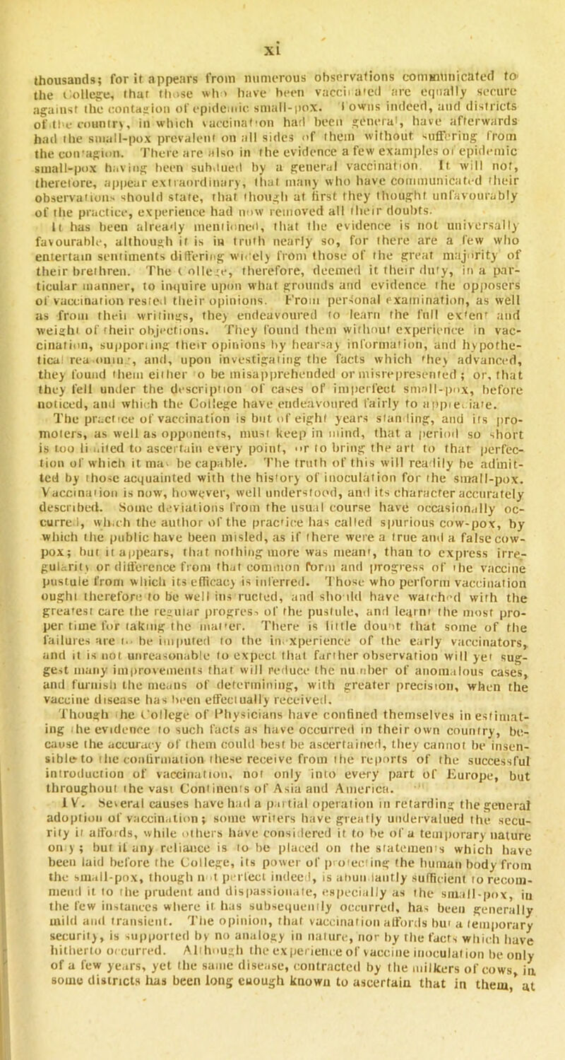 thousands; for it appears from numerous observations communicated tO' the i^ollejce, that tluise wh' have been vaccii mcd arc etpially secure against the contagion of epidemic sm;ill-iiox. • owns indeed, and districts ot' tbe eountr\, in wbiclt laccinat'on harl been general, have afterwards had the small-pox prevalent on all sides of them without suffering from the coiragion. There are also in the evidence a few examples of epidemic small-pox having been subuned by a general vaccination. It will not, thereiore, appear extraordinary, that inaiij who have communicated their observations should state, that ihough at first they thought unfavourably of the practice, experience had now removed all ilieir doubts. It has been already meniioncd, that the evidence is not universally favourable, although it is in truth nearly so, for there are a few who entertain sentiments differing wn’ely from those of the great majority of their brethren. The t ollete, therefore, deemed it their duty, in a par- ticular manner, to inquire upon what grounds and evidence the opposcrs of vaccination rested their opinions, f'roin personal examlnatiiin, as well as from theii writings, they endeavoured to learn the full ex'en' and weighi of their objections. Tliey I'oiind tliem witlumt experience in vac- cination, supporiiiig their opinions by tieursay information, and hypothe- tical rea .0111 ii •, and, upon inve.stigaiiiig tlie facts which 'hey advanced, they found ilieiii either o be inisappreheiided or misrepresented ; or, that they fell under the description of cases of imperfect small-pox, before noticed, and wliioh the College have endeavoured fairly to appiei ia'e. The practice of vaccination is but of eight years standing, and its pro- moters, as well as oiiponents, must keep in mind, that a period so short is loo li uiied to ascertain every point, -ir to bring the art to that perfec- tion of wliich it ma. he capable. The truth of this will readily he admit- ted by those acquainted with the history of inoculation for the small-pox. Vaccinaiioii is now, however, well understood, and its character accurately described. Some deviations from the iisu.il course have occasionally oc- curred, wli.ch the aullior of the practice lias called spurious cow-pox, by wliicli the public have been misled, as if there were a true and a false cow- pox; but it appears, that nothing more was meant, than to express irre- gularity or ditierenee from that eoniiuon rorm and progress of ihe vaccine pustule from wliicli its efficacy is inferred. Those who perform vaccination ought therefore to be well ins ructed, and sho iUl have watch'-d with the grea'esi care the regular progress of the puslule, and leqini tlie most pro- per time for taking the mai'er. Tliere is liille dou'it tliat some of the failures are i.. be imputed to the iii.-xperience of tlie early vaccinators, and It is not unreasonable to expect lliai farilier observation will yet sug- gest many improvements that vvill reduce the nu.idler of anomalous cases, and furnisli the means of determining, with greater precision, when the vaccine disease has been effeciually received. Though he t'ollege of Physicians have confined themselves inestiiiiat- iiig ihe evidence 10 such facts as have occurred in their own country, be- cause Ihe accuracy of iheiii could best be ascertained, they caiiiiol he insen- sible’to itie coiifirmuiion iliese receive from itie rct>orts of the successful introduction of vaccination, not only iiiio every part of Europe, but throughout ihc vast Continents of Asia and America. IV. .Several causes have had a partial operation in retarding the general adoption of vaccination; some vvriiers have greatly undervalued the secu- rity ii affords, vvhile others have consiilered it to he of a temporary nature on ) ; but it any reliance is to tie placed on the statemeii's which have been laid before the College, its power of pioieeiing Ihe hiiinaii body from the small-pox, though 11 I perfect indeeii. Is aiiun laiitly sulficieiil loreconi- niend it to tlie prudent and dispassionate, cs|)ecial)y as the small-pox, in tlie few in->tunecs where it has subsequeiiily occurred, has been generally inilit and transient. Tlie opinion, that vaceiiiaiion affords Imi a temporary security, is supported In no analogy in nature, nor by tlie facts which have hitherto oiciirred. Alt hough the ex iierieiice of vaccine inoculation lie only of a few years, yet Ihe same disease, contracted by Ihe milkers of cows, in some districts lias been long cuougli known to ascertain that in them * at