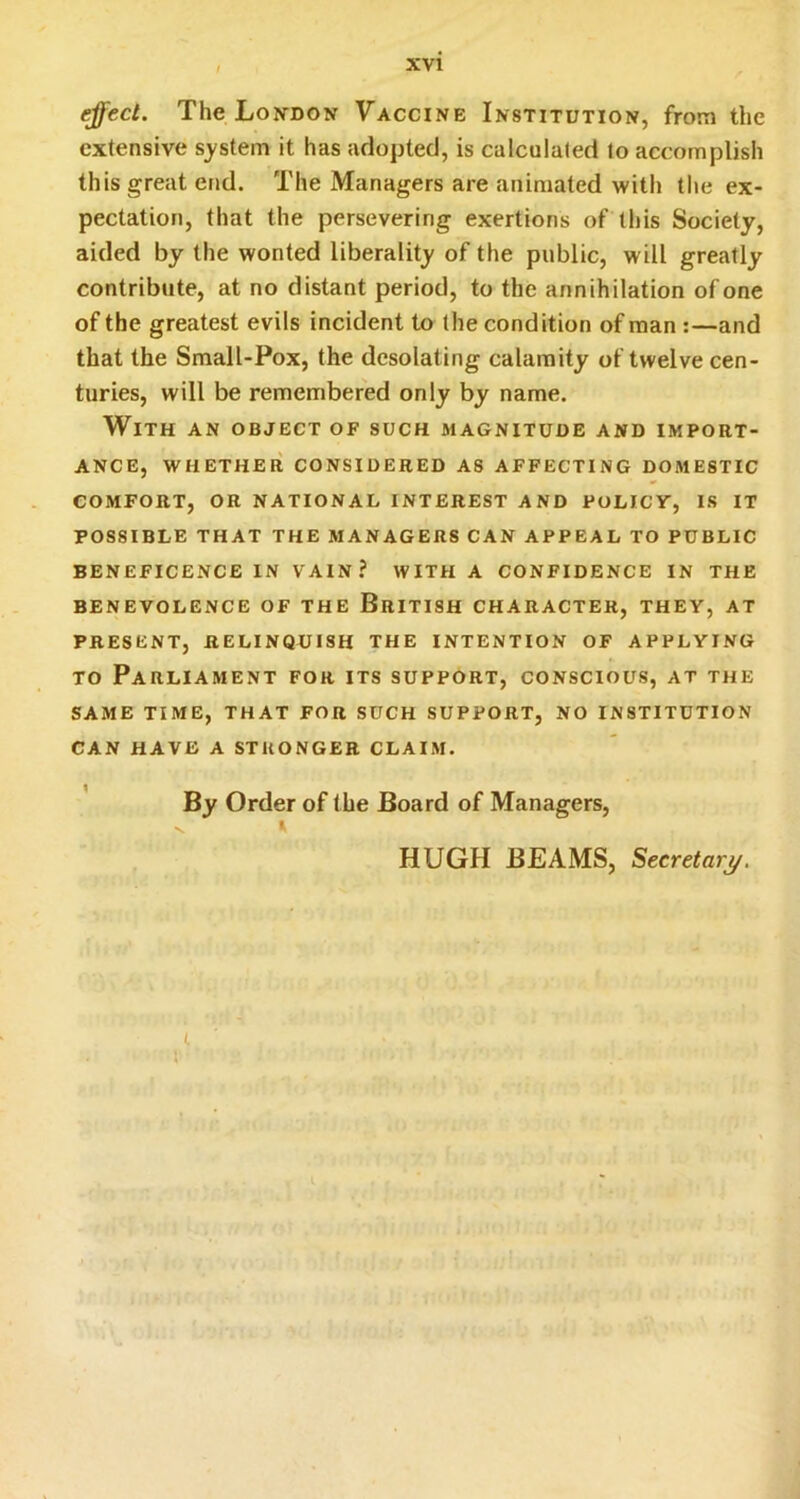 ^ect. The Loivdon Vaccine Institution, from the extensive system it has adopted, is calculated to accomplish this great end. The Managers are animated with the ex- pectation, that the persevering exertions of this Society, aided by the wonted liberality of the public, will greatly contribute, at no distant period, to the annihilation of one of the greatest evils incident to the condition of man :—and that the Small-Pox, the desolating calamity of twelve cen- turies, will be remembered only by name. With an object of such magnitude and import- ance, WHETHER CONSIDERED AS AFFECTING DOMESTIC comfort, or NATIONAL INTEREST AND POLICY, IS IT POSSIBLE THAT THE MANAGERS CAN APPEAL TO PUBLIC BENEFICENCE IN VAIN? WITH A CONFIDENCE IN THE BENEVOLENCE OF THE BrITISH CHARACTER, THEY, AT PRESENT, RELINQUISH THE INTENTION OF APPLYING TO Parliament for its support, conscious, at the SAME time, that FOR SUCH SUPPORT, NO INSTITUTION CAN HAVE A STRONGER CLAIM. By Order of the Board of Managers, K HUGH BEAMS, Secretary.