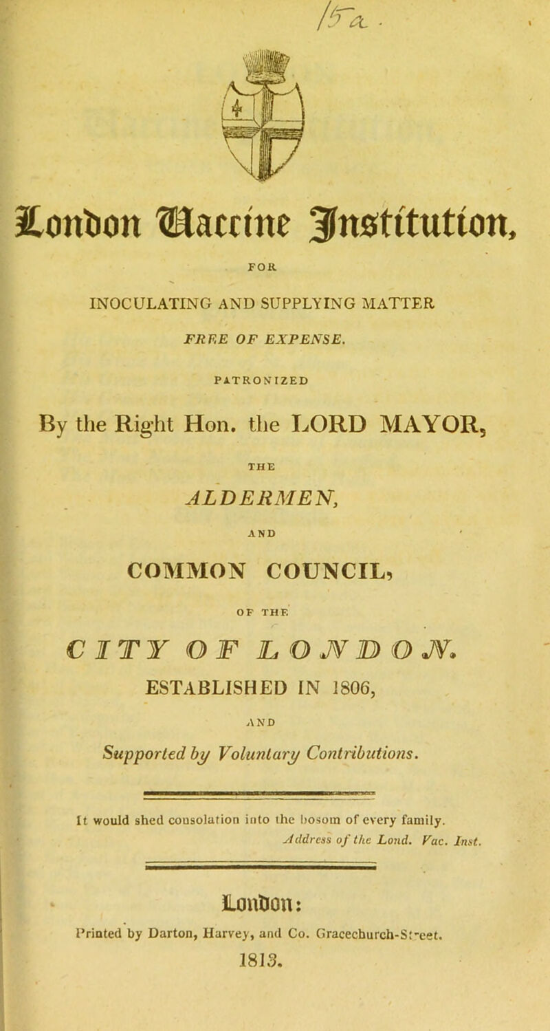 2.ont)on Vaccine institution, FOR INOCULATING AND SUPPLYING MATTER FREE OF EXPENSE. PATRONIZED By the Right Hon. the LORD MAYOR, THE ALDERMEN, AND COMMON COUNCIL, OF THE CITY OF TO JV BO J¥. ESTABLISHED IN 1806, AND Supported by Voluntary Contributions. It would shed consolation into the hosoin of every family. Xddrcss of the Land, Fac. Inst. ILonlion: Printed by Darton, Harvey, and Co. Gracechurch-St'cet. 1813.