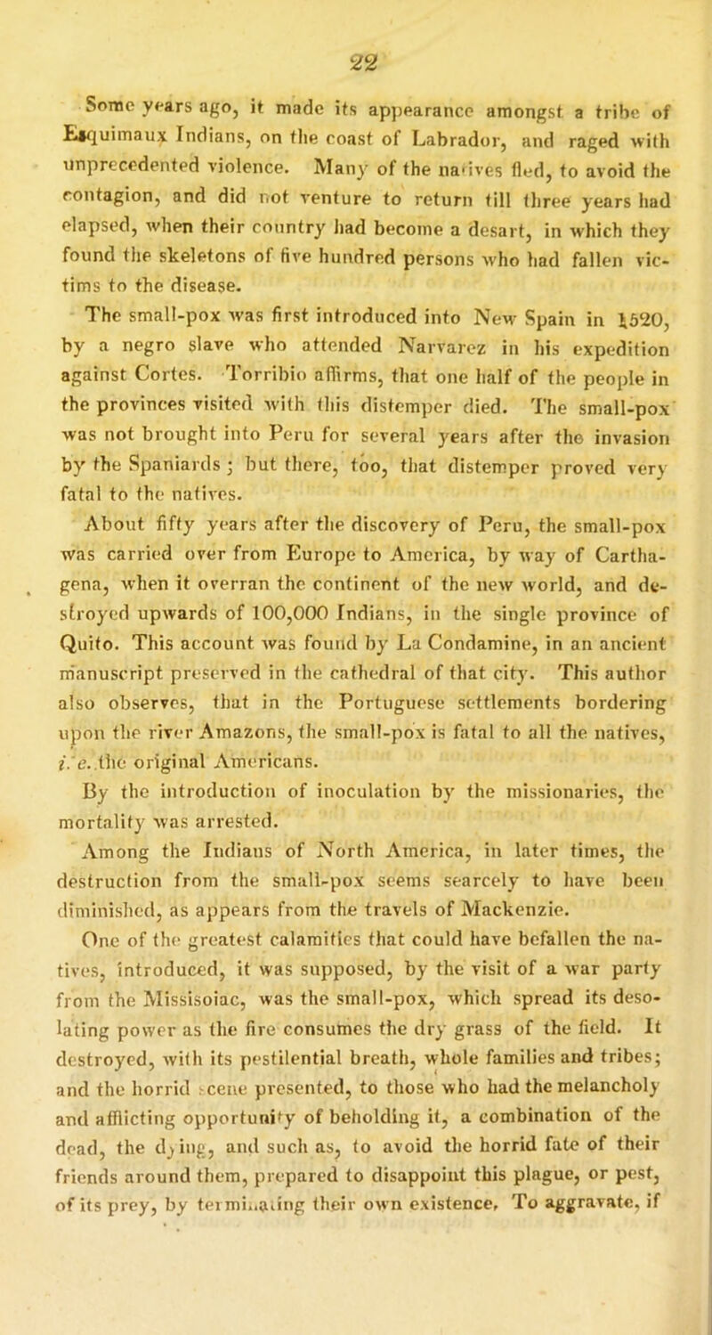 Some y<'ars ago, it made its apj)earance amongst a tribe of fliquimaux Indians, on the coast of Labrador, and raged with unprecedented violence. Many of the nadves fled, to avoid the contagion, and did CfOt venture to return till three years had elapsed, when their country had become a desart, in which they found the skeletons of five hundred persons who had fallen vic- tims to the disease. The small-pox was first introduced into New Spain in i520, by a negro slave who attended Narvarez in his expedition against Cortes. Torribio affirms, that one half of the people in the provinces visited with this distemper died. The small-pox was not brought into Peru for several years after the Invasion by the Spaniards ; but there, too, that distemper proved very fatal to the natives. About fifty years after the discovery of Peru, the small-pox was carried over from P^urope to America, by way of Cartha- gena, when it overran the continent of the new world, and de- stroyed upwards of 100,000 Indians, in the single province of Quito. This account was found by La Condamine, in an ancient m'anuscript preserved in the cathedral of that city. This author also observes, that in the Portuguese settlements bordering upon the river Amazons, the small-pox is fatal to all the natives, f. e. tho original Americans. By the introduction of inoculation by the missionaries, the mortality was arrested. Among the Indians of North America, in later times, the destruction from the small-pox seems scarcely to have been diminished, as appears from the travels of Mackenzie. One of the greatest calamities that could have befallen the na- tives, introduced, it was supposed, by the visit of a war party from the Missisoiac, was the small-pox, which spread its deso- lating power as the fire consumes the dry grass of the field. It destroyed, with its pestilential breath, whole families and tribes; and the horrid ?cene presented, to those who had the melancholy and afflicting opporturd^y of beholding it, a combination of the dead, the d^ing, and such as, to avoid the horrid fate of their friends around them, prepared to disappoint this plague, or pest, of its prey, by termi..aung their own existence. To aggravate, if