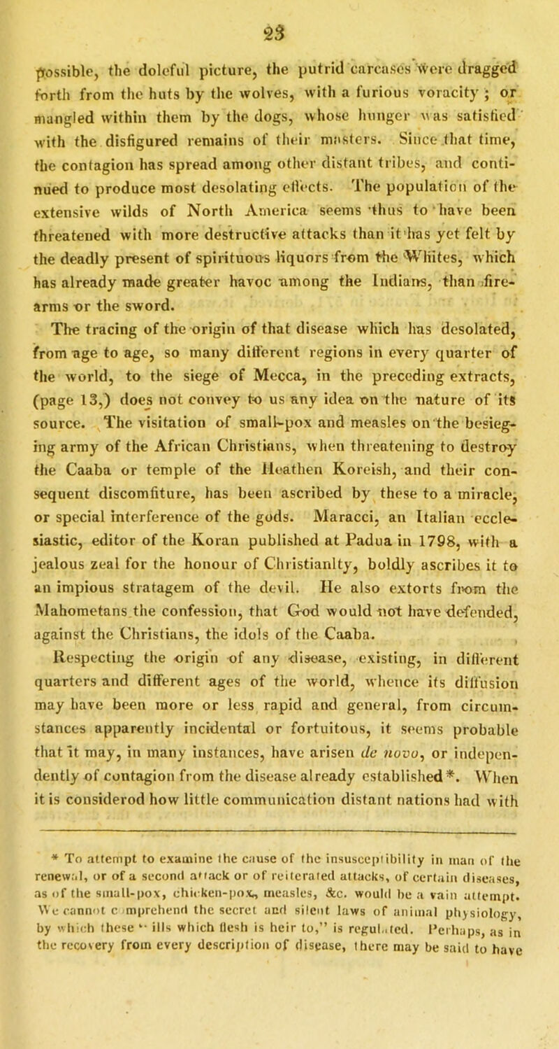 possible, the doleful picture, the putrid carcases \veic dragged forth from tlie huts by the wolves, with a furious voracity ; or mangled within them by the dogs, whose hunger w as satistied w'ith the disfigured remains of (lieir masters. Since that time, the contagion has spread among other distant tribes, and conti- nued to produce most desolating ellects. The population of the extensive wilds of North America seems’thus to have been threatened with more destructive attacks than it has yet felt by the deadly present of spirituous liquors from tfie ’•Whites, which has already made greater havoc among the Indians, than ifire- arms or the sword. The tracing of the origin of that disease which has desolated, from age to age, so many dilferent regions in every quarter of the world, to the siege of Mecca, in the preceding extracts, (page 13,) does not convey to us any idea on the nature of its source. The visitation of smalkpox and measles on the besieg- ing army of the African Christians, when threatening to destroy the Caaba or temple of the Heathen Koreish, and their con- sequent discomfiture, has been ascribed by these to a iniraclej or special interference of the gods. Maracci, an Italian eccle- siastic, editor of the Koran published at Padua in 1798, with a jealous zeal for the honour of Christianity, boldly ascribes it to an impious stratagem of the devil. He also extorts fi>om the Mahometans the confession, that God would not have defended, against the Christians, the idols of the Caaba. Respecting the origin of any disease, existing, in dillerent quarters and different ages of the world, whence its dilfusioii may have been more or less rapid and general, from circum- stances apparently incidental or fortuitous, it seems probable that it may, in many instances, have arisen t/c novu, or indepen- dently of contagion from the disease already established *. VV'hen it is cousiderod how little communication distant nations had with * To attempt to examine the cause of the insusecpiibility in man of (l»e renew.'il, or of a second aMack or of reiterated attacks, of certain diseases, as of tlte siiiall-pox, chii ken-pox., measles, &c. would be a vain attempt. We cannot c mprehend the sceret acd silent laws of animal pbjsiology, by which these “ ills which flesh is heir to,” is reguLitcd. I’cihaps, as in the recovery from every description of disease, there may be said to have