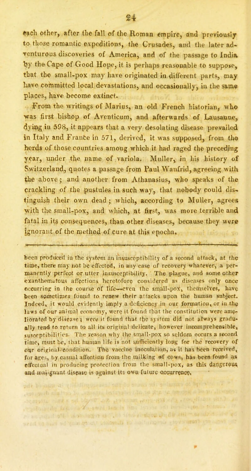 tacli other, after the fall of the R-omaii empire, and previously to those romantic expeditions, the Crusades, and tlie later ad- venturous discoveries of America, and of the passage to India Ijy the Cape of Good Hope, it is perhaps reasonable to suppose, that the small-pox may have originated in different parts, may have committed local devastations, and occasionally, in the same places, have become extinct. From the writings of Marius, an old French historian, who was first bishop of Aventicum, and afterwards of Lausanne, dying in 598, it appears that a very desolating disease prevailed in Italy and France in 571, derived, it was supposed, from tho herds of those countries among which it had raged the preceding year, under the name of variola. Muller, in his history of Switzerland, quotes a passage from Paul Wanfrid, agreeing with the above; and another from Athanasius, who speaks of the crackling of the pustules in such way, that nobody could dis- tinguish their own dead; which, according to Muller, agrees with the small-pox, and which, at first, was more terrible and fatal in its consequences, than other diseases, because they were ignorant of the method of cure at this epocha. been produced iu the system an i'nsusceptibilitv of a second attaokj at the time, there may not be effected, in any case of recovery whatever, a per- manently perfect or utter insusceptibility. The plague, and some other exanthematous affections heretofore considered as diseases only once occurring in the course of life—even the small-.pox, themselves, have been somctipies found to renew their attacks upon the human subject. Indeed, it would evidently imply a deficiency in our formation, or in the laws of our animal e.(OTiomy, were it found that the constitution were ame> Jioratod by disease j were it found that Ibc system did not always gradu- ally tend to return to all its original delicate, however incomprehensible, susoeptibiUties. 'I'lie reason why the small-pox so seldom occurs a second time, must be, that human life is not snfficiently long for the recovery of our original-condition. The vaccine inoculation, as it has been received, forages, by c<'isual affoctinu from the milking of cows, has been found as effectual in producing protection from the small-i)ox, as this dafiStiPW and malignant disease is against its own future (recurrence.