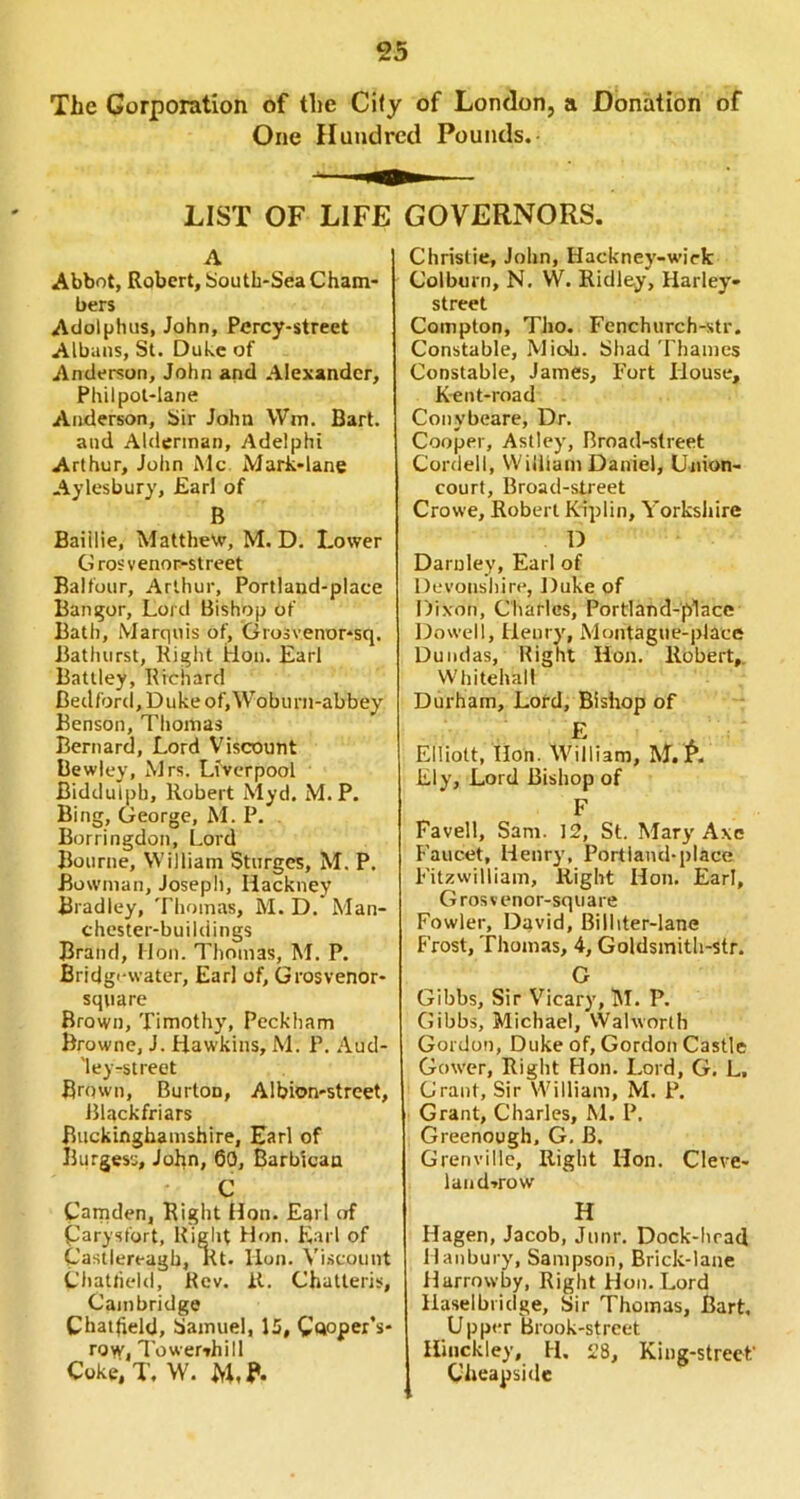 The Corporation of the City of London, a Donation of One Hundred Pounds, LIST OF LIFE GOVERNORS. A Abbot, Robert, bouth-Sea Cham- bers Adolphus, John, Percy-street Albans, St. Duke of Anderson, John and Alexander, Philpol-lane Anderson, Sir John Wm. Bart. and Alderman, Adelphi Arthur, John iMc Mark-lane Aylesbury, Earl of B Baiilie, Matthew, M. D. Lower Grosvenor-street Balfour, Arthur, Portland-place Banijor, Lord Bishop of Bath, Marquis of\ Grosvenor-sq. Bathurst, Right Hon. Earl Battley, Richard Bedford, Duke of,Woburn-abbey Benson, Tliomas Bernard, Lord Viscount Bewley, Mrs. Liverpool Biddulph, Robert Myd. M. P. Bing, George, M. P, Borringdon, Lord Bourne, William Sturges, M. P. Bowman, Joseph, Hackney Bradley, Thomas, M. D. Man- chester-buildings Brand, Mon. Thomas, M. P. Bridg'-water, Earl of, Grosvenor- square Brown, Timothy, Peckham Browne, J. Hawkins, M. P. Aud- 'ley-street Brown, Burton, Albion-street, Blackfriars Buckinghamshire, Earl of Burges'j, John, 60, Barbican C Camden, Right Hon. Earl of parysfort, Riglit Hon. Earl of Castlereagh, Rt. lion. Viscount Chatfield, Rev. it. Chatteris, Cambridge Chaifteld, bamuel, 15, Cftoper’s- row, Towervhill Coke,T. W. Christie, John, Hackney-wiefc Colburn, N. W. Ridley, Harley- street Compton, Tho. Fenchurch-str. Constable, Micb. Shad Thames Constable, James, Fort House, K-ent-road Conybeare, Dr. Cooper, Astley, Broad-street Cordell, William Daniel, Union- court, Broad-street Crowe, Robert Riplin, Yorkshire D Darnley, Earl of Devonshire, Duke of Dixon, Charles, Portland-place Dowell, Henry, Montague-place Dundas, Right Hon. Robert,. Whitehall Durham, Lord, Bishop of ^ A Elliott, Hon. William, M. r. Ely, Lord Bishop of F Favell, Sam. 12, St. Mary Axe F'aucet, Henry, Portland-place Fitzwilliam, Right Hon. Earl, Grosvenor-sqiiare Fowler, David, Billiter-lane Frost, Thomas, 4, Goldsmith-str. G Gibbs, Sir Vicary, M. P. Gibbs, Michael, Walworth Gordon, Duke of, Gordon Castle Gower, Right Hon. Lord, G. L, Grant, Sir William, M. P. Grant, Charles, M. P. Greenough, G. B. Grenville, Right Hon. Cleve- land^row H Hagen, Jacob, Jimr. Dock-lirad llanbury, Sampson, Brick-lane Hurrowby, Right Flon.Lord Haselbridge, Sir Thomas, Bart, Upper Brook-street Hinckley, H, 28, King-street Cheapside