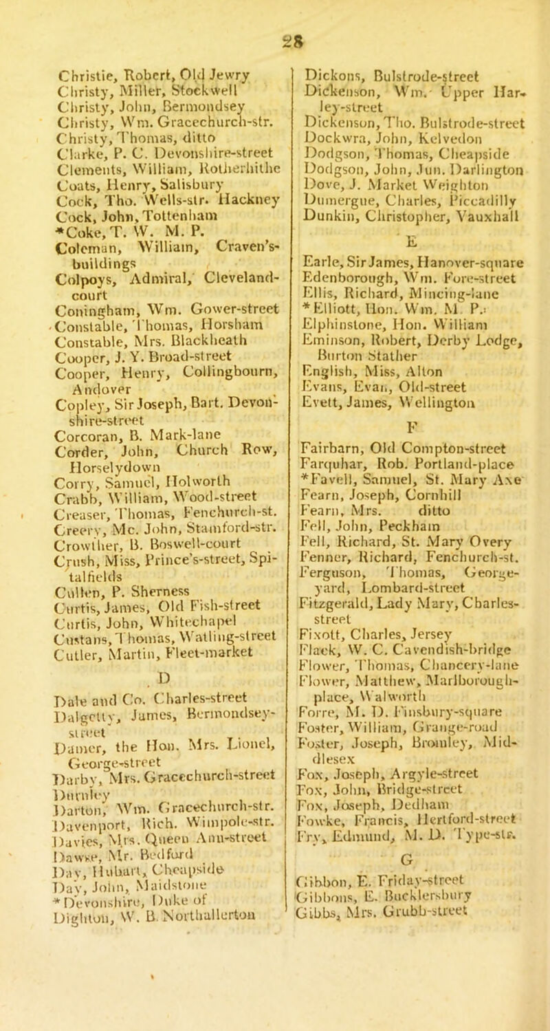 Christie, Robert, Ok| Jewry Christy, Miller, Stockweil Cltrisly, John, Bermoiulsey Christy, Wm. Gracechurch-str. Christy, Thomas, ditto Clarke, P. C. Devoiishire-street Clements, William, Kotiierhithe Coats, Henry, Salisbury Cock, Tho. Wells-slr. Hackney Cock, John, Tottenham *Coke,T. W. M, P. Coleman, William, Craven’s- buildings Colpoys, Admiral, Cleveland- court Coninghain, Wm. Gower-street ■ Constable, Thomas, Horsham Constable, Mrs. Blackheath Cooper, J. Y. Broad-street Cooper, Henry, Collingbourn, Andover Copley, Sir Joseph, Bart, Devon- shire-street Corcoran, B. Mark-lane Corder, John, Church Row, Ilorselydown Corry, Samuel, IIolworth Crabb, William, Wood-street Creaser, Thomas, Fenchurch-st. Creery, Me. John, Stamford-str. Crowther, B. Boswell-court Cjush, Miss, Prince’s-street, Spi- talfields Cullen, P. Sherness Curtis, James, Old Fish-street Curtis, John, Whitecha|n-1 Custans, 1 homas, W’atling-street Cutler, Martin, Fleet-market D Hale and Co. Charles-street Dalgctty, James, Bermondsey- si reet . Hamer, the Hon. Mrs. Tionel, George-street Darby, Mrs. Gracechurch-street Duvniey Darton, Wm. Grncechurch-str. JJavenport, Rich. Wimpolc-.str. Davies, M.rs. Queen Anu-street Dawse, Mr. Bedford l)av, Hubart, Cheapsido T)av, John, Maidstone * Devonshire, Duke ot Dighton, W. B. Northallerton Dickons, Bulslrode-street Dickenson, Wm.- Upper llar» ley-street Dickenson, Tho. Rulstrode-street Dockwra, John, Kelvedon Dodgson, 'I'homas, Cheapside Dodgson, John, Jun. Darlington Dove, J. Market Weighton Dumergue, Charles, Piccadilly Dunkin, Christopher, Vauxhall E Earle, Sir James, Hanover-sqnare Edenborough, W'm. Fore-street I'lllis, Richard, Mincing-lane ■* Elliott, lion. Win. M 1’.' Elphinslone, Hon. VVilliam Eminson, Robert, Derby Lodge, Burton .Stather English, Miss, Alton I'T’ans, Evai., Old-street Evett, James, W'eUington F Fairbarn, Old Compton-strect Far<|uhar, Rob. Portland-place ■*^Fav(dl, Samuel, St. Mary A.\e Fearn, Joseph, Cornhill Fearn, Mrs. ditto I'Vll, John, Peckhain Fell, Richard, St. Mary Overy Fenner, Richard, Fenchurch-sf. Ferguson, 'Thomas, George- yard, Lombard-street Fitzgerald, Lady .Mary, Charles- street Fixott, Charles, Jersey Flack, W. C. Cavendish-bridge Flower, 'Thomas, Chancery-lane Flower, Matthew, Marlborough- place, \\ alworth Forre, M. D. Finsbury-s(|tiare Foster, William, Grange-road Fo.-iter, Joseph, Bromley, Mid- dlese.x F'o.x, Joseph, Argyle-strcet Eo.x, .lohn, Bridge-street Fox, Jaseph, Dedham Fowke, I-’rancis, llerlford-strect Fry, Edmund, iNJ. D. 'lype-slf. G fiihbon, E. Friday-street Gibbons, E. Bncklerslniry Gibbs, Mrs. Grubb-sUcet