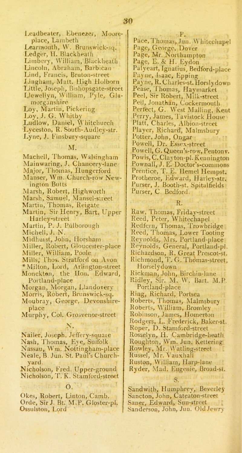 l.oadbealcr, Kbeiiezei, Moore*. place, Lambetli Lrarmoiith, W. Bruiiswick-:ici. Ledger, II. Blackheatli Limbery, William, Blackliealli Lincoln, Abraham, Barbican Lind, Francis, Bruton-street I. ingliam, Matt. High lJulborn T.ittle, Joseph, Bishopsgate-street Llewellyn, William, I'ylc, Gla- morganshire Loy, Martin, Pickering J^oy, J. G. Whitby Ludlow, Daniel, \Vhitchurch Lyceston, R. South-.Audley-str. J. .yne, J. Finsbury-square M. Machell, 'Fhomas, Walsingham Mainwaring, J. Chancery-lane Major, J'homas, liungertbrd Manser, AV’^m. Church-row New- ington Butts Marsh, Robert, High worth Marsh, Samuel, Mansel-sireet Marlin, Thomas, Reigate Marlin, Sir Henry, Bart. Upper Harley-street .Martin, P. J. Pulborough Michel 1,J. N. Midhuist, John, Horsham Miller, Robert, Gloucester-place Miller, William, Poole Mills, I'hos. Stratford on .Avon * Milton, Lord, Arlington-slreet Monckton, the Hon. Edward, Portland-place Morgan, Morgan, Llandovery Morris, Robert, Brunswick-stj. Moubray, George, Devonslure- place Murphy, Col. Grosvenor-slreet N. Nailer, Joseph. JefTery-stiuaie Nash, Thomas, E\ e, SuiTolk Nassau, Wm. Nottingham-place Neale, B. Jun. St. Paul’s Church- yard Nicholson, Fred. Upper-ground Nicholson, T. K. Siam Cord-street O. ' Okes, Robert, Linton, Camb. Orde, Sir J. Bt. M.P. Gloster-pl. Ossulston, Lord F. Pace, Thomas, Jun. Whitechapel Page, George, Dover Page, Mr. Northampton Page, E. & H. Eydon Palyeart, Ignatius, Bedford-place Payne, Isaac, Epping Payne, R. Charles-st. Horslydown Pease, 1 homas, Haymarket Peel, .Sir Robert, Milk-street Peil, Jonathan, Cockermouth Perfect, G. West Mailing, Kent Perry, James, Tavistock House Platt, Charles, Albion-street Player, Richard, Malmsbury Potter, John, Ongar Powell, Dr. Esse.x-street Powell, G. QueeiTs-row, Pentonv. Powis, C.Clayton-pl. Kennington Pownall, J. E. Doctor’s-commons Prentice, T. E. Ilemel Hempst. Protheroe, liidward, Harley-str. Purser, J. Booth-st. Spitalfields Purser, C Bedford. R. Raw, Thomas, Friday-street Reed, Peter, AV’hitechapel Kedfern, Thomas, 'Trowbridge Reed, I’liomas, Lower Tooting Reynolds, Mrs. Portland-place Reymolds, General, Portland-pl. Richardson, R. Great Prescot-st. Richmond, 'T. G. Thdmas-street, Horselydown Rickman, John, Birchin-lane Ridley, Sir. M. W. Bart. M.P Portland-place King, Richard, Portsea Roberts, Thomas, Malmsbury Roberts, W illiam, Bromley Robinson, Janies, Homerton Rodgers, L. Frederick, Baker-st. Roper, D. Stamford-street Rosselyn, II. Cambridge-heath Roughton, Win. Jun. Kettering Rowley, .Mr. W'atling-street Russel, Kir. Vauxhall Ruston, William, Harp-lane Ryder, Mad. Eugenie, Broad-st. S. Sandwith, Humphrey, Beverley Sancton, John, Cateaton-street Saner, Edward, Sun-street Sanderson, John, Jun. Old Jewry