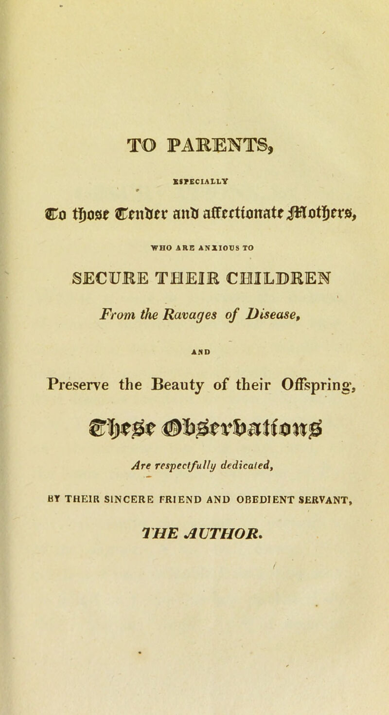 TO PARENTS, ESPECIALLY * # Co tfjose Center anfc affectionate JHotfjrap WHO ARE ANXIOUS TO SECURE THEIR CHILDREN From the Ravages of Disease, AND Preserve the Beauty of their Offspring', Are respectfully dedicated, BY THEIR SINCERE FRIEND AND OBEDIENT SERVANT, THE AUTHOR.
