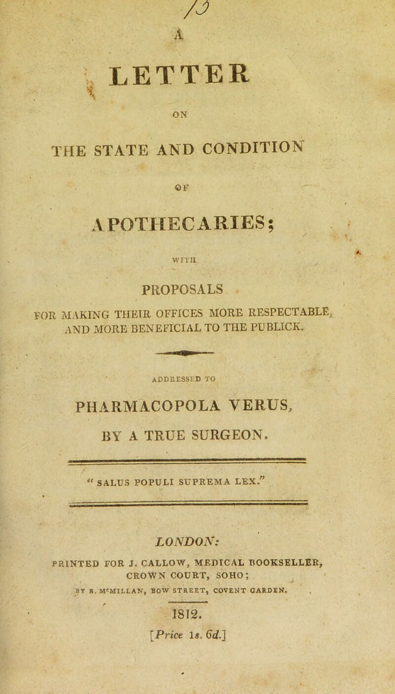 letter ON THE STATE AND CONDITION OF APOTHECARIES; WITH PROPOSALS VOR MAKING THEIR OFFICES MORE RESPECTABLE, AND MORE BENEFICIAL TO THE PUBLICK. addressed to PHARMACOPOLA VERUS, BY A TRUE SURGEON. “ SALUS POPULI SUPREMA LEX. LONDON: PRINTED FOR J. CALLOW, MEDICAL BOOKSELLER, CROWN COURT, SOHO', ^ BT ». M'MILLAN, BOW STREET, COVENT GARDEN. 1812. [Price Is. 6d.]